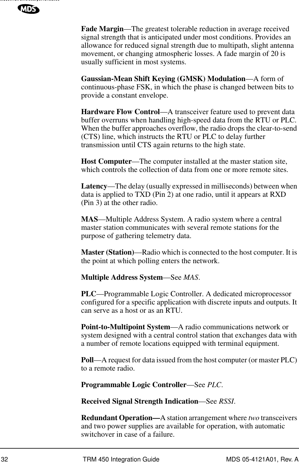 32 TRM 450 Integration Guide MDS 05-4121A01, Rev. AFade Margin—The greatest tolerable reduction in average received signal strength that is anticipated under most conditions. Provides an allowance for reduced signal strength due to multipath, slight antenna movement, or changing atmospheric losses. A fade margin of 20 is usually sufficient in most systems.Gaussian-Mean Shift Keying (GMSK) Modulation—A form of continuous-phase FSK, in which the phase is changed between bits to provide a constant envelope.Hardware Flow Control—A transceiver feature used to prevent data buffer overruns when handling high-speed data from the RTU or PLC. When the buffer approaches overflow, the radio drops the clear-to-send (CTS) line, which instructs the RTU or PLC to delay further transmission until CTS again returns to the high state.Host Computer—The computer installed at the master station site, which controls the collection of data from one or more remote sites.Latency—The delay (usually expressed in milliseconds) between when data is applied to TXD (Pin 2) at one radio, until it appears at RXD (Pin 3) at the other radio.MAS—Multiple Address System. A radio system where a central master station communicates with several remote stations for the purpose of gathering telemetry data.Master (Station)—Radio which is connected to the host computer. It is the point at which polling enters the network.Multiple Address System—See MAS.PLC—Programmable Logic Controller. A dedicated microprocessor configured for a specific application with discrete inputs and outputs. It can serve as a host or as an RTU.Point-to-Multipoint System—A radio communications network or system designed with a central control station that exchanges data with a number of remote locations equipped with terminal equipment.Poll—A request for data issued from the host computer (or master PLC) to a remote radio.Programmable Logic Controller—See PLC.Received Signal Strength Indication—See RSSI.Redundant Operation—A station arrangement where two transceivers and two power supplies are available for operation, with automatic switchover in case of a failure.