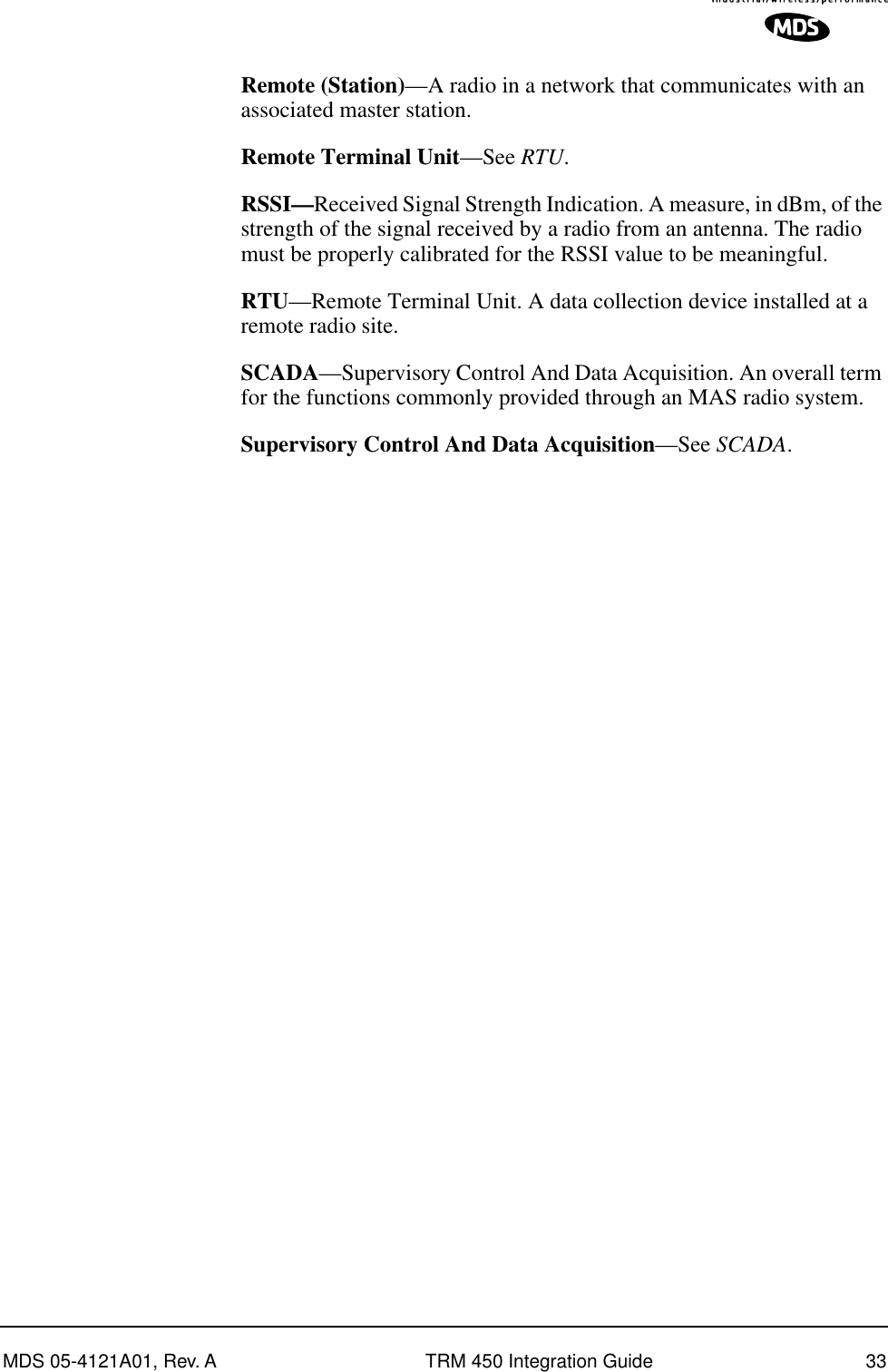 MDS 05-4121A01, Rev. A TRM 450 Integration Guide 33Remote (Station)—A radio in a network that communicates with an associated master station.Remote Terminal Unit—See RTU.RSSI—Received Signal Strength Indication. A measure, in dBm, of the strength of the signal received by a radio from an antenna. The radio must be properly calibrated for the RSSI value to be meaningful.RTU—Remote Terminal Unit. A data collection device installed at a remote radio site.SCADA—Supervisory Control And Data Acquisition. An overall term for the functions commonly provided through an MAS radio system.Supervisory Control And Data Acquisition—See SCADA.