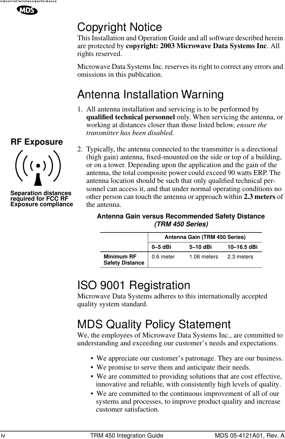  iv TRM 450 Integration Guide MDS 05-4121A01, Rev. A Copyright Notice This Installation and Operation Guide and all software described herein are protected by  copyright: 2003 Microwave Data Systems Inc . All rights reserved.Microwave Data Systems Inc. reserves its right to correct any errors and omissions in this publication. Antenna Installation Warning 1. All antenna installation and servicing is to be performed by  qualiﬁed technical personnel  only. When servicing the antenna, or working at distances closer than those listed below,  ensure the transmitter has been disabled. 2. Typically, the antenna connected to the transmitter is a directional (high gain) antenna, ﬁxed-mounted on the side or top of a building, or on a tower. Depending upon the application and the gain of the antenna, the total composite power could exceed 90 watts ERP. The antenna location should be such that only qualiﬁed technical per-sonnel can access it, and that under normal operating conditions no other person can touch the antenna or approach within  2.3 meters  of the antenna.  ISO 9001 Registration Microwave Data Systems adheres to this internationally accepted quality system standard. MDS Quality Policy Statement We, the employees of Microwave Data Systems Inc., are committed to understanding and exceeding our customer’s needs and expectations.• We appreciate our customer’s patronage. They are our business.• We promise to serve them and anticipate their needs.• We are committed to providing solutions that are cost effective, innovative and reliable, with consistently high levels of quality.• We are committed to the continuous improvement of all of our systems and processes, to improve product quality and increase customer satisfaction.RF ExposureSeparation distancesrequired for FCC RFExposure compliance Antenna Gain versus Recommended Safety Distance (TRM 450 Series) Antenna Gain (TRM 450 Series)0–5 dBi 5–10 dBi 10–16.5 dBiMinimum RF Safety Distance 0.6 meter 1.06 meters 2.3 meters