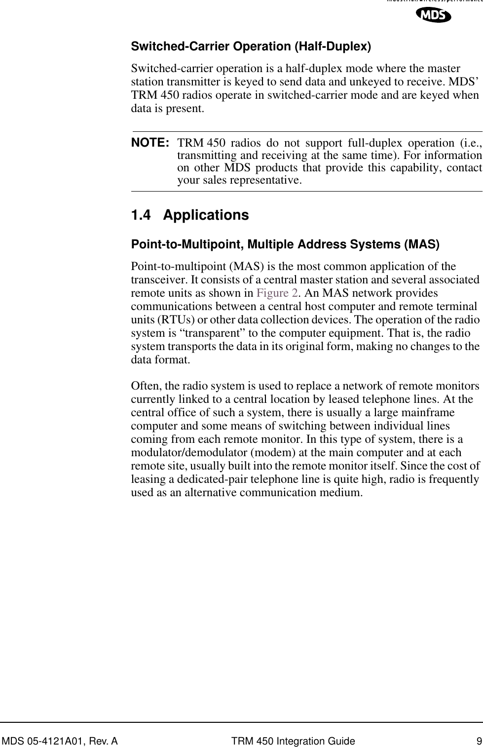  MDS 05-4121A01, Rev. A TRM 450 Integration Guide 9 Switched-Carrier Operation (Half-Duplex) Switched-carrier operation is a half-duplex mode where the master station transmitter is keyed to send data and unkeyed to receive. MDS’ TRM 450 radios operate in switched-carrier mode and are keyed when data is present. NOTE: TRM 450 radios do not support full-duplex operation (i.e.,transmitting and receiving at the same time). For informationon other MDS products that provide this capability, contact your sales representative. 1.4 Applications Point-to-Multipoint, Multiple Address Systems (MAS) Point-to-multipoint (MAS) is the most common application of the transceiver. It consists of a central master station and several associated remote units as shown in Figure 2. An MAS network provides communications between a central host computer and remote terminal units (RTUs) or other data collection devices. The operation of the radio system is “transparent” to the computer equipment. That is, the radio system transports the data in its original form, making no changes to the data format.Often, the radio system is used to replace a network of remote monitors currently linked to a central location by leased telephone lines. At the central office of such a system, there is usually a large mainframe computer and some means of switching between individual lines coming from each remote monitor. In this type of system, there is a modulator/demodulator (modem) at the main computer and at each remote site, usually built into the remote monitor itself. Since the cost of leasing a dedicated-pair telephone line is quite high, radio is frequently used as an alternative communication medium.