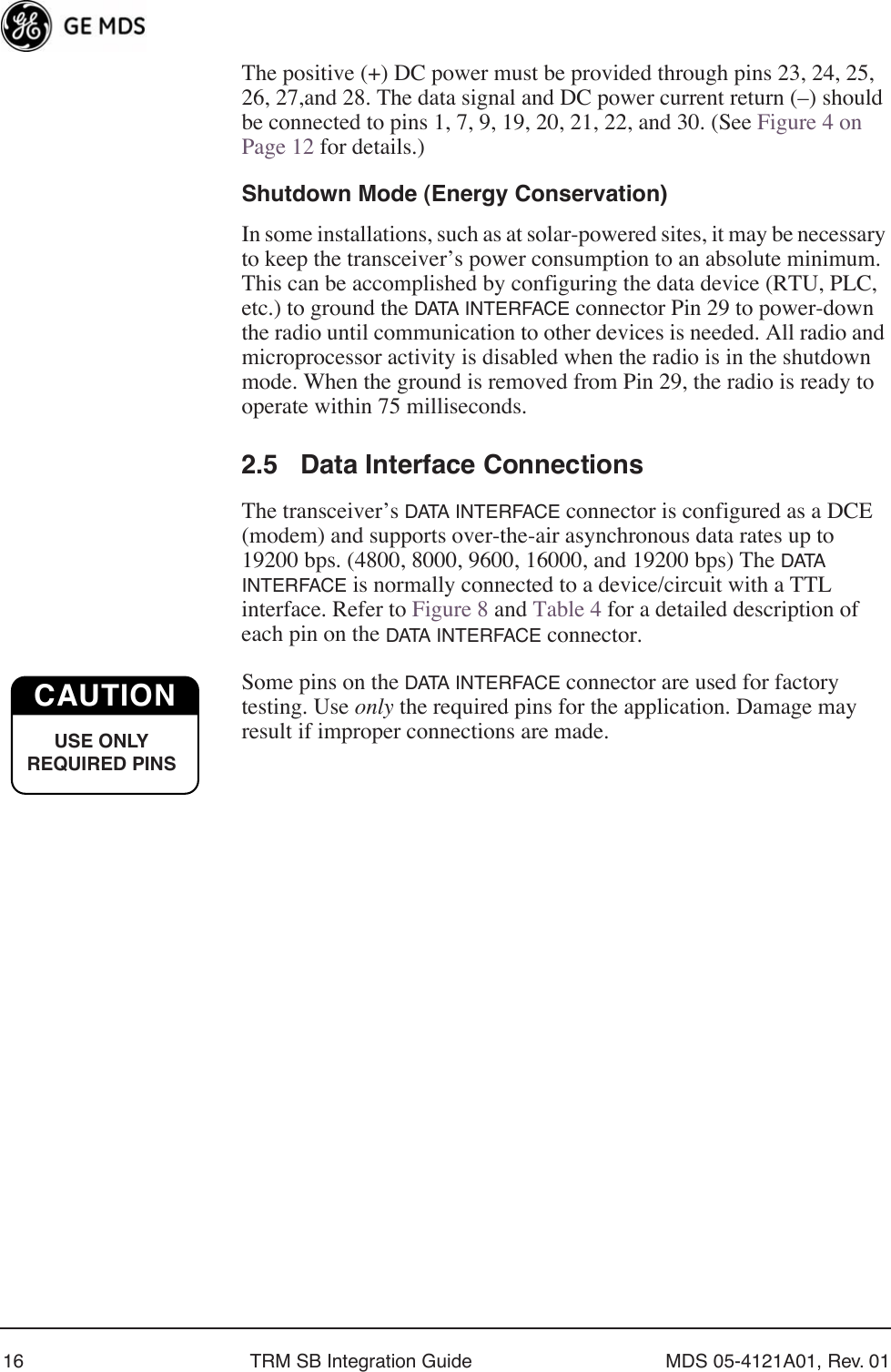 16 TRM SB Integration Guide MDS 05-4121A01, Rev. 01The positive (+) DC power must be provided through pins 23, 24, 25, 26, 27,and 28. The data signal and DC power current return (–) should be connected to pins 1, 7, 9, 19, 20, 21, 22, and 30. (See Figure 4 on Page 12 for details.)Shutdown Mode (Energy Conservation)In some installations, such as at solar-powered sites, it may be necessary to keep the transceiver’s power consumption to an absolute minimum. This can be accomplished by configuring the data device (RTU, PLC, etc.) to ground the DATA INTERFACE connector Pin 29 to power-down the radio until communication to other devices is needed. All radio and microprocessor activity is disabled when the radio is in the shutdown mode. When the ground is removed from Pin 29, the radio is ready to operate within 75 milliseconds.2.5 Data Interface ConnectionsThe transceiver’s DATA INTERFACE connector is configured as a DCE (modem) and supports over-the-air asynchronous data rates up to 19200 bps. (4800, 8000, 9600, 16000, and 19200 bps) The DATA  INTERFACE is normally connected to a device/circuit with a TTL interface. Refer to Figure 8 and Table 4 for a detailed description of each pin on the DATA INTERFACE connector.Some pins on the DATA INTERFACE connector are used for factory testing. Use only the required pins for the application. Damage may result if improper connections are made. CAUTIONUSE ONLY REQUIRED PINS