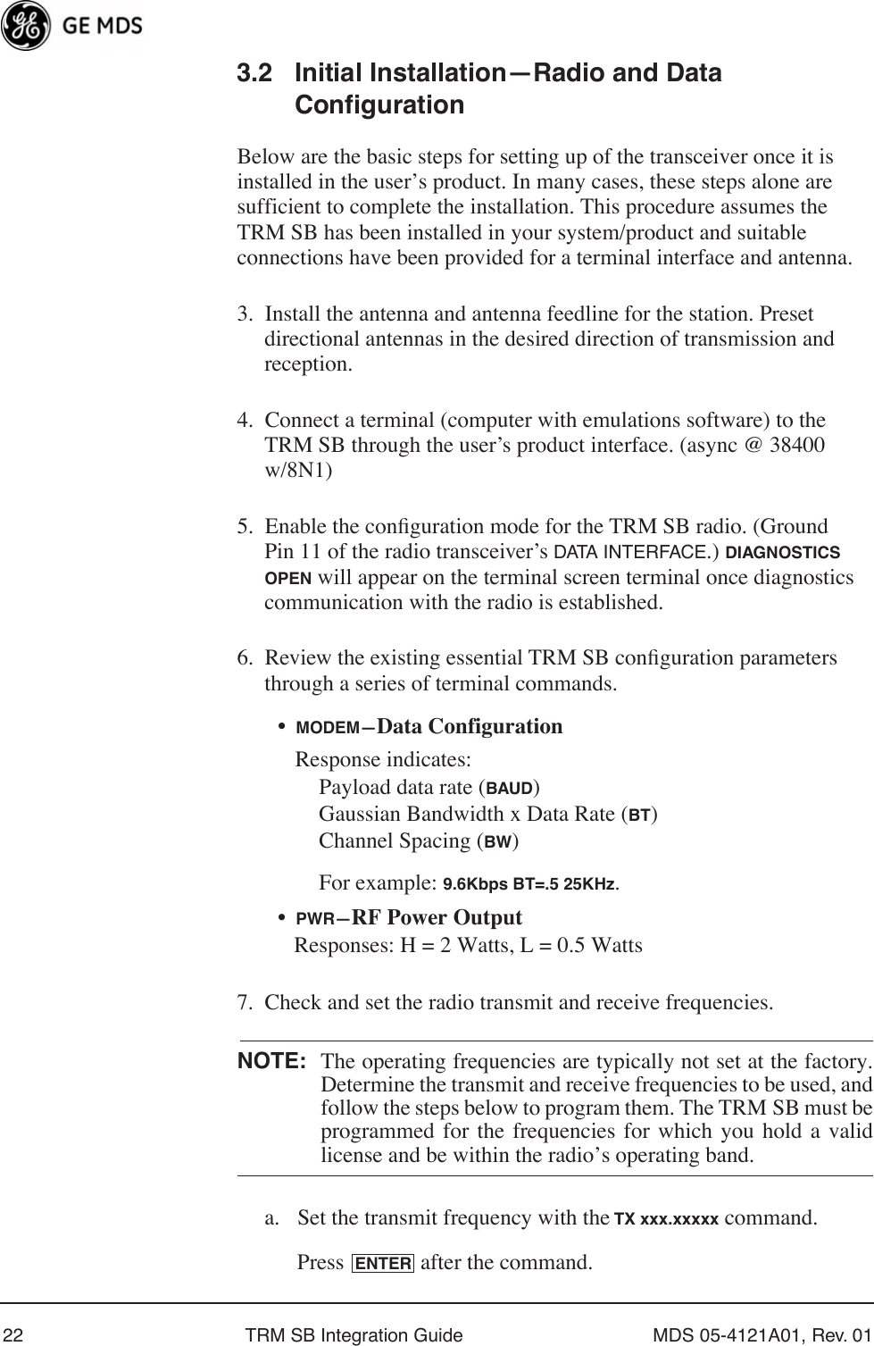 22 TRM SB Integration Guide MDS 05-4121A01, Rev. 013.2 Initial Installation—Radio and Data ConfigurationBelow are the basic steps for setting up of the transceiver once it is installed in the user’s product. In many cases, these steps alone are sufficient to complete the installation. This procedure assumes the TRM SB has been installed in your system/product and suitable connections have been provided for a terminal interface and antenna.3. Install the antenna and antenna feedline for the station. Preset directional antennas in the desired direction of transmission and reception.4. Connect a terminal (computer with emulations software) to the TRM SB through the user’s product interface. (async @ 38400 w/8N1)5. Enable the conﬁguration mode for the TRM SB radio. (Ground Pin 11 of the radio transceiver’s DATA INTERFACE.) DIAGNOSTICS OPEN will appear on the terminal screen terminal once diagnostics communication with the radio is established.6. Review the existing essential TRM SB conﬁguration parameters through a series of terminal commands.•MODEM—Data ConfigurationResponse indicates:Payload data rate (BAUD)Gaussian Bandwidth x Data Rate (BT)Channel Spacing (BW)For example: 9.6Kbps BT=.5 25KHz.•PWR—RF Power OutputResponses: H = 2 Watts, L = 0.5 Watts7. Check and set the radio transmit and receive frequencies.NOTE: The operating frequencies are typically not set at the factory.Determine the transmit and receive frequencies to be used, andfollow the steps below to program them. The TRM SB must beprogrammed for the frequencies for which you hold a validlicense and be within the radio’s operating band.a. Set the transmit frequency with the TX xxx.xxxxx command.Press   after the command.ENTER