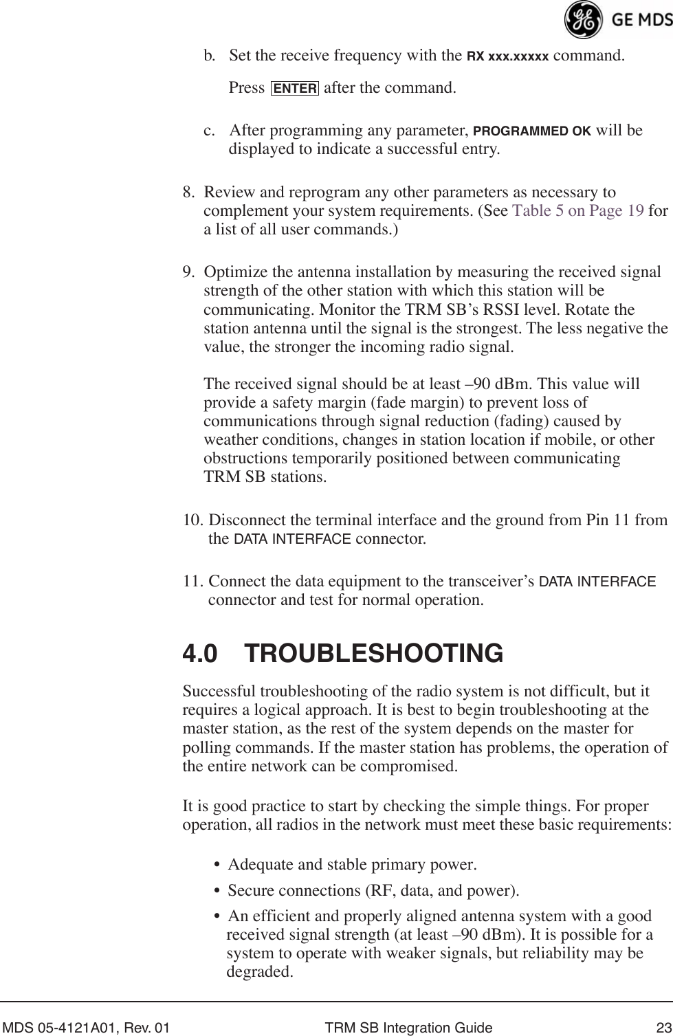MDS 05-4121A01, Rev. 01 TRM SB Integration Guide 23b. Set the receive frequency with the RX xxx.xxxxx command.Press   after the command.c. After programming any parameter, PROGRAMMED OK will be displayed to indicate a successful entry.8. Review and reprogram any other parameters as necessary to complement your system requirements. (See Table 5 on Page 19 for a list of all user commands.)9. Optimize the antenna installation by measuring the received signal strength of the other station with which this station will be communicating. Monitor the TRM SB’s RSSI level. Rotate the station antenna until the signal is the strongest. The less negative the value, the stronger the incoming radio signal.The received signal should be at least –90 dBm. This value will provide a safety margin (fade margin) to prevent loss of communications through signal reduction (fading) caused by weather conditions, changes in station location if mobile, or other obstructions temporarily positioned between communicating TRM SB stations.10. Disconnect the terminal interface and the ground from Pin 11 from the DATA INTERFACE connector.11. Connect the data equipment to the transceiver’s DATA INTERFACE connector and test for normal operation.4.0 TROUBLESHOOTINGSuccessful troubleshooting of the radio system is not difficult, but it requires a logical approach. It is best to begin troubleshooting at the master station, as the rest of the system depends on the master for polling commands. If the master station has problems, the operation of the entire network can be compromised.It is good practice to start by checking the simple things. For proper operation, all radios in the network must meet these basic requirements:• Adequate and stable primary power.• Secure connections (RF, data, and power).• An efficient and properly aligned antenna system with a good received signal strength (at least –90 dBm). It is possible for a system to operate with weaker signals, but reliability may be degraded. ENTER