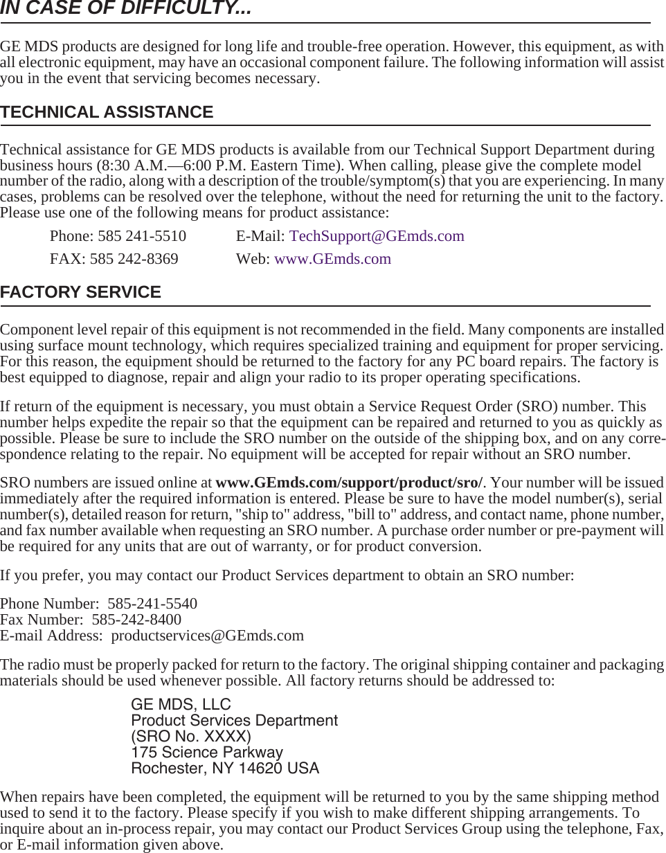 IN CASE OF DIFFICULTY...GE MDS products are designed for long life and trouble-free operation. However, this equipment, as with all electronic equipment, may have an occasional component failure. The following information will assist you in the event that servicing becomes necessary.TECHNICAL ASSISTANCETechnical assistance for GE MDS products is available from our Technical Support Department during business hours (8:30 A.M.—6:00 P.M. Eastern Time). When calling, please give the complete model number of the radio, along with a description of the trouble/symptom(s) that you are experiencing. In many cases, problems can be resolved over the telephone, without the need for returning the unit to the factory. Please use one of the following means for product assistance:Phone: 585 241-5510  E-Mail: TechSupport@GEmds.comFAX: 585 242-8369 Web: www.GEmds.comFACTORY SERVICEComponent level repair of this equipment is not recommended in the field. Many components are installed using surface mount technology, which requires specialized training and equipment for proper servicing. For this reason, the equipment should be returned to the factory for any PC board repairs. The factory is best equipped to diagnose, repair and align your radio to its proper operating specifications.If return of the equipment is necessary, you must obtain a Service Request Order (SRO) number. This number helps expedite the repair so that the equipment can be repaired and returned to you as quickly as possible. Please be sure to include the SRO number on the outside of the shipping box, and on any corre-spondence relating to the repair. No equipment will be accepted for repair without an SRO number.SRO numbers are issued online at www.GEmds.com/support/product/sro/. Your number will be issued immediately after the required information is entered. Please be sure to have the model number(s), serial number(s), detailed reason for return, &quot;ship to&quot; address, &quot;bill to&quot; address, and contact name, phone number, and fax number available when requesting an SRO number. A purchase order number or pre-payment will be required for any units that are out of warranty, or for product conversion.If you prefer, you may contact our Product Services department to obtain an SRO number:Phone Number:  585-241-5540Fax Number:  585-242-8400E-mail Address:  productservices@GEmds.comThe radio must be properly packed for return to the factory. The original shipping container and packaging materials should be used whenever possible. All factory returns should be addressed to:GE MDS, LLCProduct Services Department(SRO No. XXXX)175 Science ParkwayRochester, NY 14620 USAWhen repairs have been completed, the equipment will be returned to you by the same shipping method used to send it to the factory. Please specify if you wish to make different shipping arrangements. To inquire about an in-process repair, you may contact our Product Services Group using the telephone, Fax, or E-mail information given above.