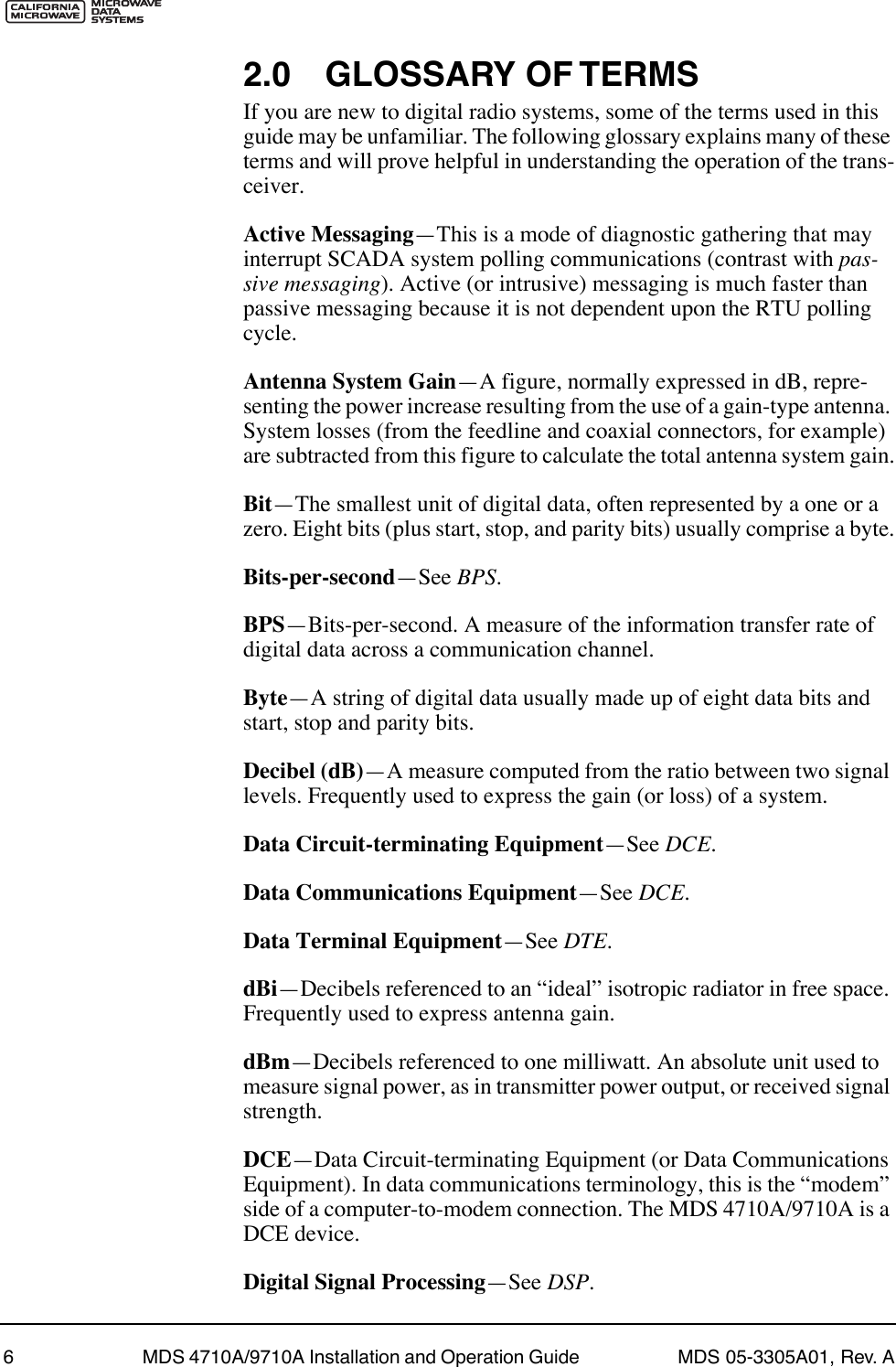  6 MDS 4710A/9710A Installation and Operation Guide  MDS 05-3305A01, Rev. A 2.0 GLOSSARY OF TERMS If you are new to digital radio systems, some of the terms used in this guide may be unfamiliar. The following glossary explains many of these terms and will prove helpful in understanding the operation of the trans-ceiver. Active Messaging ÑThis is a mode of diagnostic gathering that may interrupt SCADA system polling communications (contrast with  pas-sive messaging ). Active (or intrusive) messaging is much faster than passive messaging because it is not dependent upon the RTU polling cycle. Antenna System Gain ÑA figure, normally expressed in dB, repre-senting the power increase resulting from the use of a gain-type antenna. System losses (from the feedline and coaxial connectors, for example) are subtracted from this figure to calculate the total antenna system gain. Bit ÑThe smallest unit of digital data, often represented by a one or a zero. Eight bits (plus start, stop, and parity bits) usually comprise a byte. Bits-per-second ÑSee  BPS . BPS ÑBits-per-second. A measure of the information transfer rate of digital data across a communication channel. Byte ÑA string of digital data usually made up of eight data bits and start, stop and parity bits. Decibel (dB) ÑA measure computed from the ratio between two signal levels. Frequently used to express the gain (or loss) of a system. Data Circuit-terminating Equipment ÑSee  DCE . Data Communications Equipment ÑSee  DCE . Data Terminal Equipment ÑSee  DTE . dBi ÑDecibels referenced to an ÒidealÓ isotropic radiator in free space. Frequently used to express antenna gain. dBm ÑDecibels referenced to one milliwatt. An absolute unit used to measure signal power, as in transmitter power output, or received signal strength. DCE ÑData Circuit-terminating Equipment (or Data Communications Equipment). In data communications terminology, this is the ÒmodemÓ side of a computer-to-modem connection. The MDS 4710A/9710A is a DCE device. Digital Signal Processing ÑSee  DSP .