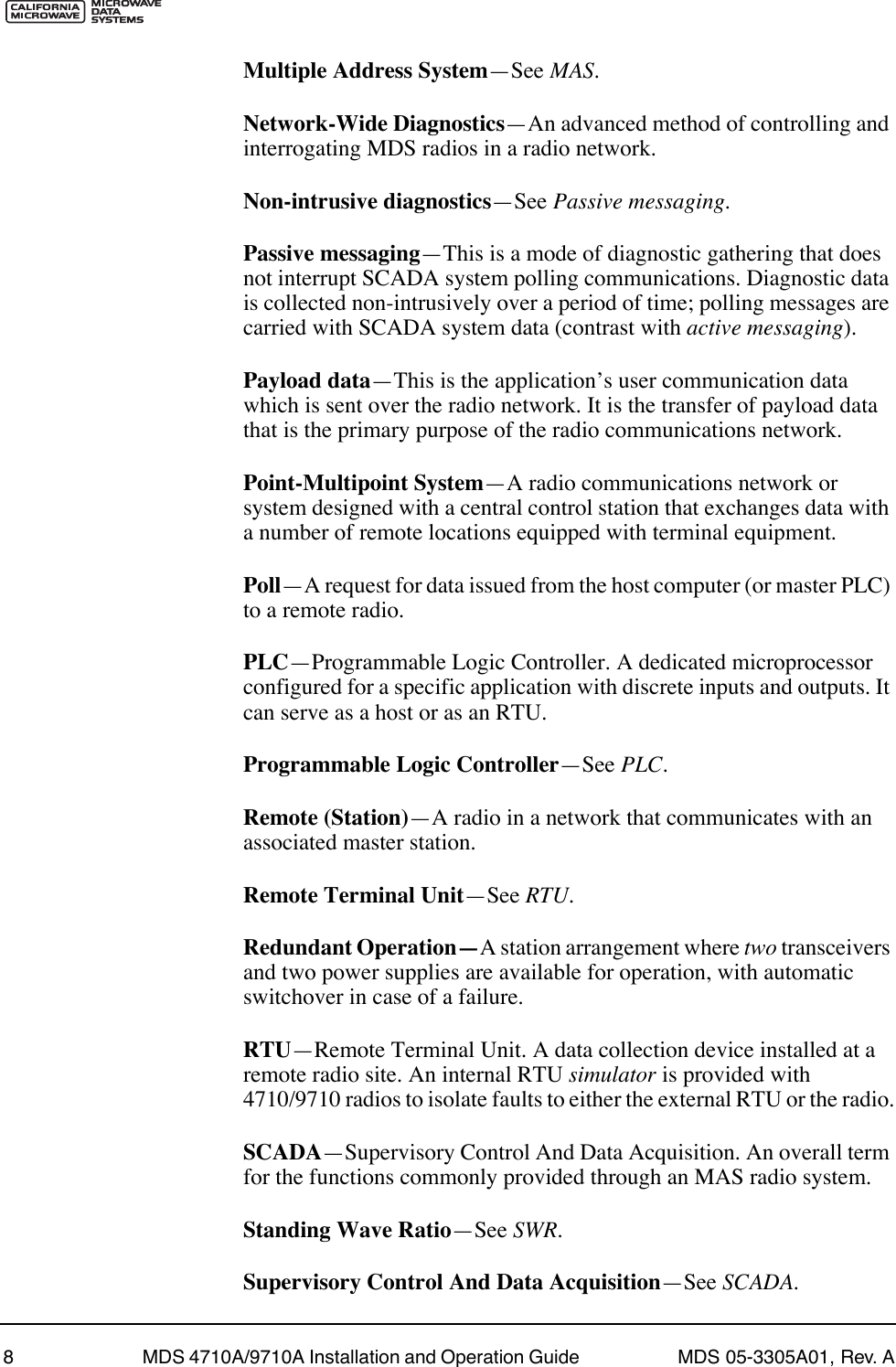  8 MDS 4710A/9710A Installation and Operation Guide  MDS 05-3305A01, Rev. A Multiple Address System ÑSee  MAS . Network-Wide Diagnostics ÑAn advanced method of controlling and interrogating MDS radios in a radio network. Non-intrusive diagnostics ÑSee  Passive messaging . Passive messaging ÑThis is a mode of diagnostic gathering that does not interrupt SCADA system polling communications. Diagnostic data is collected non-intrusively over a period of time; polling messages are carried with SCADA system data (contrast with  active messaging ). Payload data ÑThis is the applicationÕs user communication data which is sent over the radio network. It is the transfer of payload data that is the primary purpose of the radio communications network. Point-Multipoint System ÑA radio communications network or system designed with a central control station that exchanges data with a number of remote locations equipped with terminal equipment. PollÑA request for data issued from the host computer (or master PLC) to a remote radio.PLCÑProgrammable Logic Controller. A dedicated microprocessor configured for a specific application with discrete inputs and outputs. It can serve as a host or as an RTU.Programmable Logic ControllerÑSee PLC.Remote (Station)ÑA radio in a network that communicates with an associated master station.Remote Terminal UnitÑSee RTU.Redundant OperationÑA station arrangement where two transceivers and two power supplies are available for operation, with automatic switchover in case of a failure.RTUÑRemote Terminal Unit. A data collection device installed at a remote radio site. An internal RTU simulator is provided with 4710/9710 radios to isolate faults to either the external RTU or the radio.SCADAÑSupervisory Control And Data Acquisition. An overall term for the functions commonly provided through an MAS radio system.Standing Wave RatioÑSee SWR.Supervisory Control And Data AcquisitionÑSee SCADA.