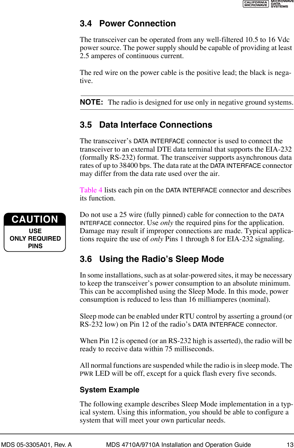 MDS 05-3305A01, Rev. A MDS 4710A/9710A Installation and Operation Guide 133.4 Power ConnectionThe transceiver can be operated from any well-filtered 10.5 to 16 Vdc power source. The power supply should be capable of providing at least 2.5 amperes of continuous current.The red wire on the power cable is the positive lead; the black is nega-tive.NOTE: The radio is designed for use only in negative ground systems.3.5 Data Interface ConnectionsThe transceiverÕs DATA INTERFACE connector is used to connect the transceiver to an external DTE data terminal that supports the EIA-232 (formally RS-232) format. The transceiver supports asynchronous data rates of up to 38400 bps. The data rate at the DATA INTERFACE connector may differ from the data rate used over the air.Table 4 lists each pin on the DATA INTERFACE connector and describes its function.Do not use a 25 wire (fully pinned) cable for connection to the DATA INTERFACE connector. Use only the required pins for the application. Damage may result if improper connections are made. Typical applica-tions require the use of only Pins 1 through 8 for EIA-232 signaling.3.6 Using the RadioÕs Sleep ModeIn some installations, such as at solar-powered sites, it may be necessary to keep the transceiverÕs power consumption to an absolute minimum. This can be accomplished using the Sleep Mode. In this mode, power consumption is reduced to less than 16 milliamperes (nominal).Sleep mode can be enabled under RTU control by asserting a ground (or RS-232 low) on Pin 12 of the radioÕs DATA INTERFACE connector.When Pin 12 is opened (or an RS-232 high is asserted), the radio will be ready to receive data within 75 milliseconds.All normal functions are suspended while the radio is in sleep mode. The PWR LED will be off, except for a quick flash every five seconds.System ExampleThe following example describes Sleep Mode implementation in a typ-ical system. Using this information, you should be able to configure a system that will meet your own particular needs.CAUTIONUSEONLY REQUIREDPINS