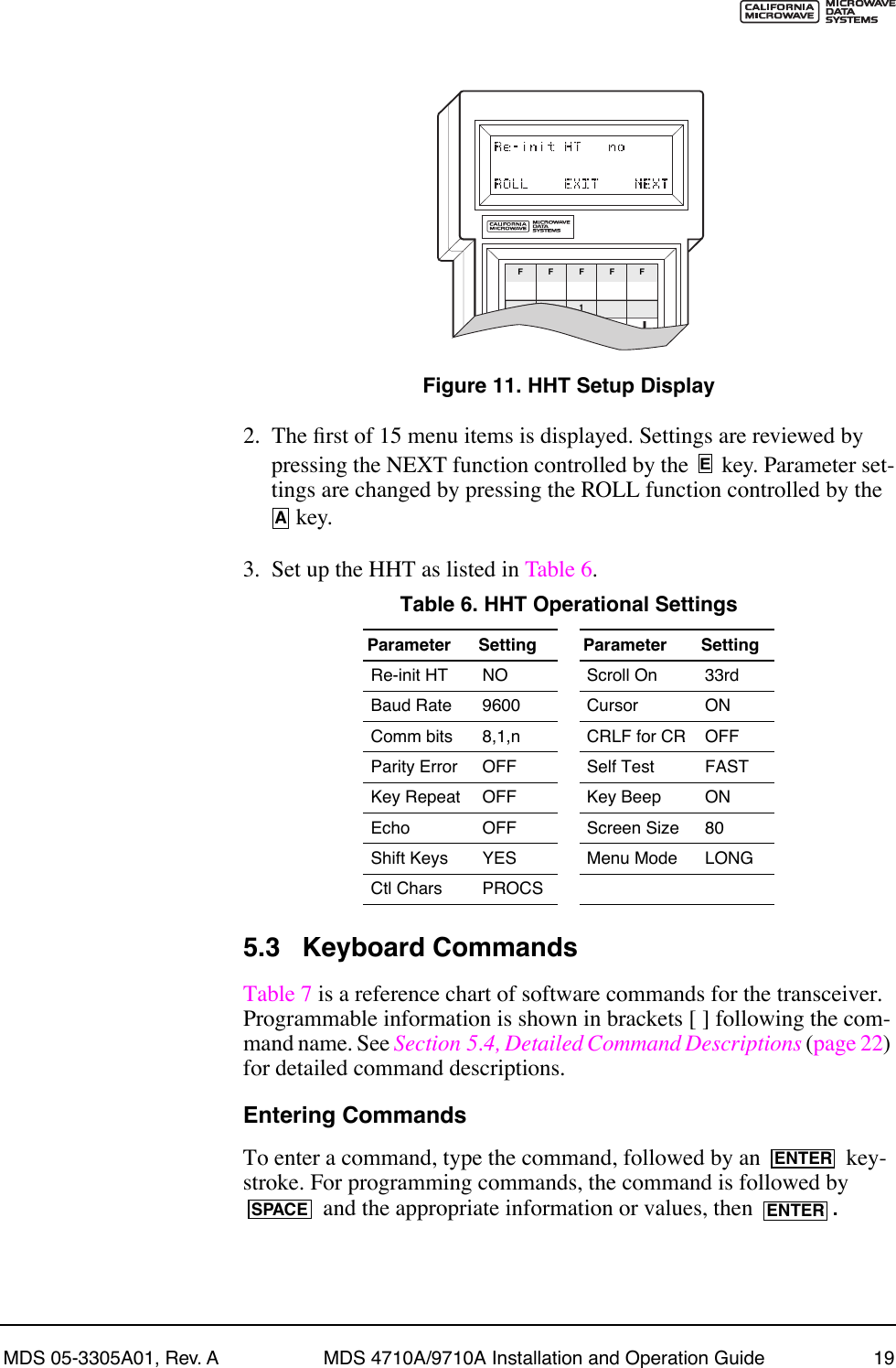MDS 05-3305A01, Rev. A MDS 4710A/9710A Installation and Operation Guide 19Invisible place holderFigure 11. HHT Setup Display2. The Þrst of 15 menu items is displayed. Settings are reviewed by pressing the NEXT function controlled by the   key. Parameter set-tings are changed by pressing the ROLL function controlled by the  key.3. Set up the HHT as listed in Table 6.5.3 Keyboard CommandsTable 7 is a reference chart of software commands for the transceiver. Programmable information is shown in brackets [ ] following the com-mand name. See Section 5.4, Detailed Command Descriptions (page 22) for detailed command descriptions.Entering CommandsTo enter a command, type the command, followed by an   key-stroke. For programming commands, the command is followed by  and the appropriate information or values, then  .Table 6. HHT Operational Settings  Parameter Setting Parameter SettingRe-init HT NO Scroll On 33rdBaud Rate 9600 Cursor ONComm bits 8,1,n CRLF for CR OFFParity Error OFF Self Test FASTKey Repeat OFF Key Beep ONEcho OFF Screen Size 80Shift Keys  YES Menu Mode LONGCtl Chars PROCSFF1FFFEAENTERSPACE ENTER