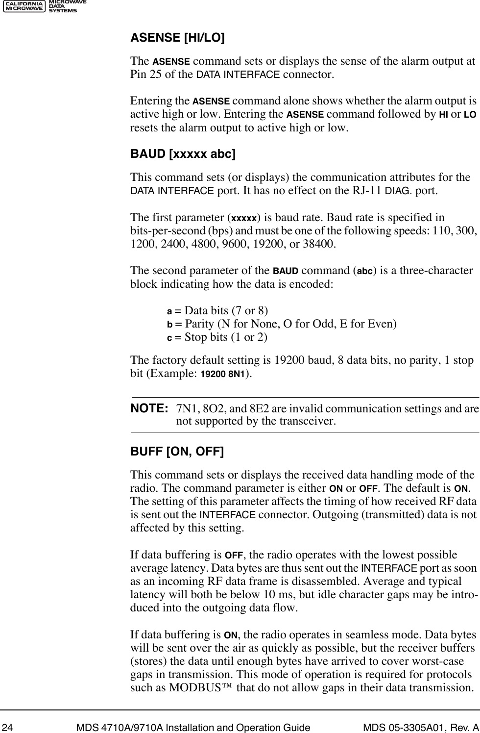 24 MDS 4710A/9710A Installation and Operation Guide  MDS 05-3305A01, Rev. AASENSE [HI/LO]The ASENSE command sets or displays the sense of the alarm output at Pin 25 of the DATA INTERFACE connector.Entering the ASENSE command alone shows whether the alarm output is active high or low. Entering the ASENSE command followed by HI or LO resets the alarm output to active high or low.BAUD [xxxxx abc]This command sets (or displays) the communication attributes for the DATA INTERFACE port. It has no effect on the RJ-11 DIAG. port.The first parameter (xxxxx) is baud rate. Baud rate is specified in bits-per-second (bps) and must be one of the following speeds: 110, 300, 1200, 2400, 4800, 9600, 19200, or 38400.The second parameter of the BAUD command (abc) is a three-character block indicating how the data is encoded:a = Data bits (7 or 8)b = Parity (N for None, O for Odd, E for Even)c = Stop bits (1 or 2)The factory default setting is 19200 baud, 8 data bits, no parity, 1 stop bit (Example: 19200 8N1).NOTE: 7N1, 8O2, and 8E2 are invalid communication settings and arenot supported by the transceiver.BUFF [ON, OFF]This command sets or displays the received data handling mode of the radio. The command parameter is either ON or OFF. The default is ON. The setting of this parameter affects the timing of how received RF data is sent out the INTERFACE connector. Outgoing (transmitted) data is not affected by this setting.If data buffering is OFF, the radio operates with the lowest possible average latency. Data bytes are thus sent out the INTERFACE port as soon as an incoming RF data frame is disassembled. Average and typical latency will both be below 10 ms, but idle character gaps may be intro-duced into the outgoing data flow.If data buffering is ON, the radio operates in seamless mode. Data bytes will be sent over the air as quickly as possible, but the receiver buffers (stores) the data until enough bytes have arrived to cover worst-case gaps in transmission. This mode of operation is required for protocols such as MODBUSª that do not allow gaps in their data transmission.