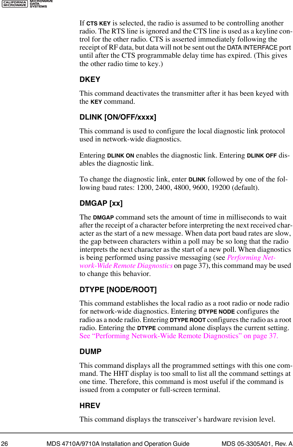 26 MDS 4710A/9710A Installation and Operation Guide  MDS 05-3305A01, Rev. AIf CTS KEY is selected, the radio is assumed to be controlling another radio. The RTS line is ignored and the CTS line is used as a keyline con-trol for the other radio. CTS is asserted immediately following the receipt of RF data, but data will not be sent out the DATA INTERFACE port until after the CTS programmable delay time has expired. (This gives the other radio time to key.)DKEYThis command deactivates the transmitter after it has been keyed with the KEY command.DLINK [ON/OFF/xxxx]This command is used to configure the local diagnostic link protocol used in network-wide diagnostics.Entering DLINK ON enables the diagnostic link. Entering DLINK OFF dis-ables the diagnostic link.To change the diagnostic link, enter DLINK followed by one of the fol-lowing baud rates: 1200, 2400, 4800, 9600, 19200 (default).DMGAP [xx]The DMGAP command sets the amount of time in milliseconds to wait after the receipt of a character before interpreting the next received char-acter as the start of a new message. When data port baud rates are slow, the gap between characters within a poll may be so long that the radio interprets the next character as the start of a new poll. When diagnostics is being performed using passive messaging (see Performing Net-work-Wide Remote Diagnostics on page 37), this command may be used to change this behavior.DTYPE [NODE/ROOT]This command establishes the local radio as a root radio or node radio for network-wide diagnostics. Entering DTYPE NODE configures the radio as a node radio. Entering DTYPE ROOT configures the radio as a root radio. Entering the DTYPE command alone displays the current setting. See ÒPerforming Network-Wide Remote DiagnosticsÓ on page 37.DUMPThis command displays all the programmed settings with this one com-mand. The HHT display is too small to list all the command settings at one time. Therefore, this command is most useful if the command is issued from a computer or full-screen terminal.HREVThis command displays the transceiverÕs hardware revision level.