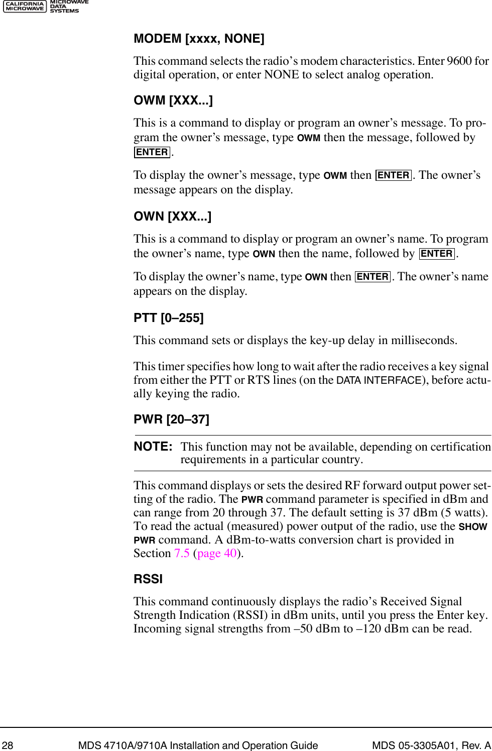 28 MDS 4710A/9710A Installation and Operation Guide  MDS 05-3305A01, Rev. AMODEM [xxxx, NONE]This command selects the radioÕs modem characteristics. Enter 9600 for digital operation, or enter NONE to select analog operation.OWM [XXX...]This is a command to display or program an ownerÕs message. To pro-gram the ownerÕs message, type OWM then the message, followed by .To display the ownerÕs message, type OWM then  . The ownerÕs message appears on the display.OWN [XXX...]This is a command to display or program an ownerÕs name. To program the ownerÕs name, type OWN then the name, followed by  .To display the ownerÕs name, type OWN then  . The ownerÕs name appears on the display.PTT [0Ð255]This command sets or displays the key-up delay in milliseconds.This timer specifies how long to wait after the radio receives a key signal from either the PTT or RTS lines (on the DATA INTERFACE), before actu-ally keying the radio.PWR [20Ð37]NOTE: This function may not be available, depending on certificationrequirements in a particular country.This command displays or sets the desired RF forward output power set-ting of the radio. The PWR command parameter is specified in dBm and can range from 20 through 37. The default setting is 37 dBm (5 watts). To read the actual (measured) power output of the radio, use the SHOW PWR command. A dBm-to-watts conversion chart is provided in Section 7.5 (page 40).RSSIThis command continuously displays the radioÕs Received Signal Strength Indication (RSSI) in dBm units, until you press the Enter key. Incoming signal strengths from Ð50 dBm to Ð120 dBm can be read.ENTERENTERENTERENTER