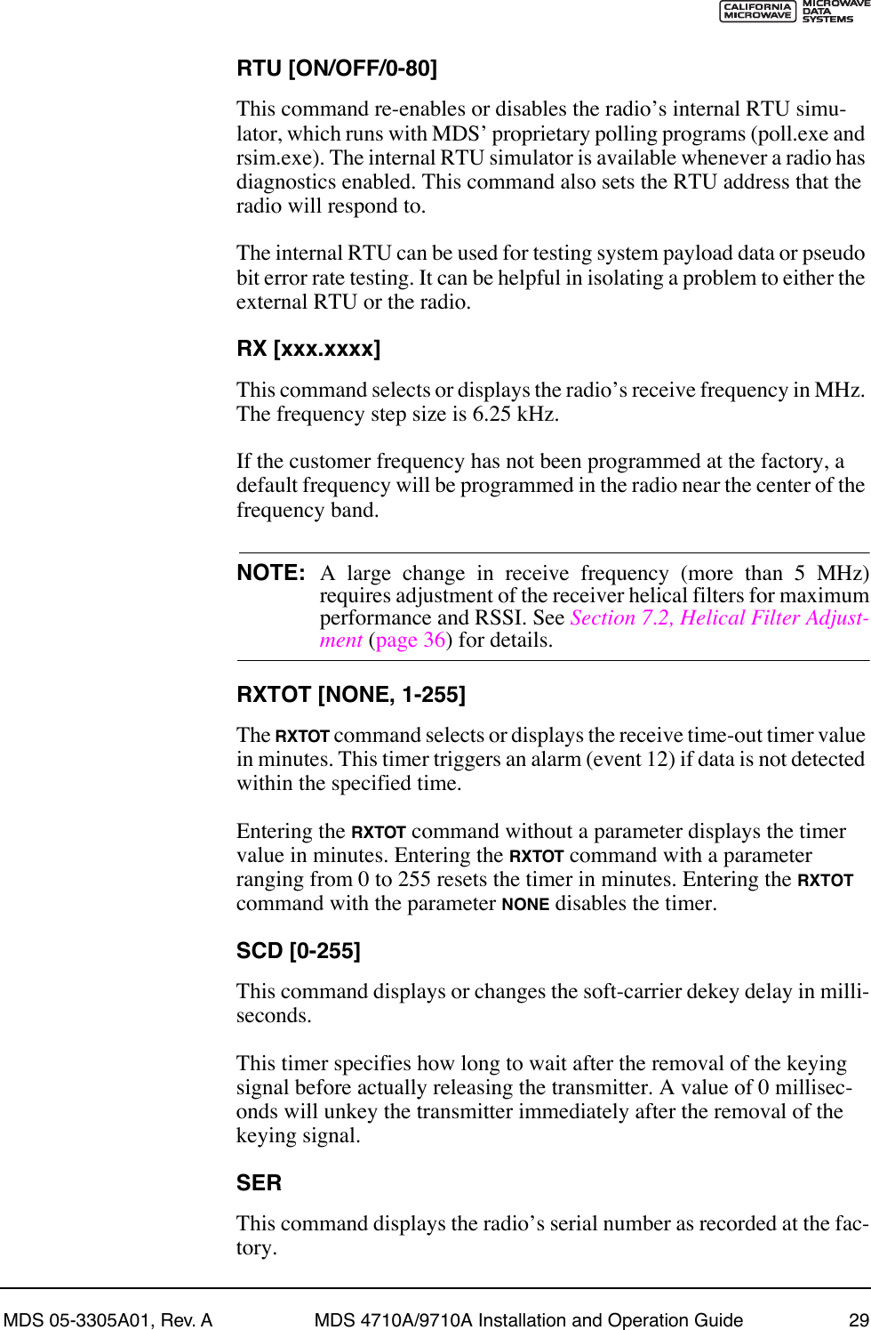 MDS 05-3305A01, Rev. A MDS 4710A/9710A Installation and Operation Guide 29RTU [ON/OFF/0-80]This command re-enables or disables the radioÕs internal RTU simu-lator, which runs with MDSÕ proprietary polling programs (poll.exe and rsim.exe). The internal RTU simulator is available whenever a radio has diagnostics enabled. This command also sets the RTU address that the radio will respond to.The internal RTU can be used for testing system payload data or pseudo bit error rate testing. It can be helpful in isolating a problem to either the external RTU or the radio.RX [xxx.xxxx]This command selects or displays the radioÕs receive frequency in MHz. The frequency step size is 6.25 kHz.If the customer frequency has not been programmed at the factory, a default frequency will be programmed in the radio near the center of the frequency band.NOTE: A large change in receive frequency (more than 5 MHz)requires adjustment of the receiver helical filters for maximumperformance and RSSI. See Section 7.2, Helical Filter Adjust-ment (page 36) for details.RXTOT [NONE, 1-255]The RXTOT command selects or displays the receive time-out timer value in minutes. This timer triggers an alarm (event 12) if data is not detected within the specified time.Entering the RXTOT command without a parameter displays the timer value in minutes. Entering the RXTOT command with a parameter ranging from 0 to 255 resets the timer in minutes. Entering the RXTOT command with the parameter NONE disables the timer.SCD [0-255]This command displays or changes the soft-carrier dekey delay in milli-seconds.This timer specifies how long to wait after the removal of the keying signal before actually releasing the transmitter. A value of 0 millisec-onds will unkey the transmitter immediately after the removal of the keying signal.SERThis command displays the radioÕs serial number as recorded at the fac-tory.