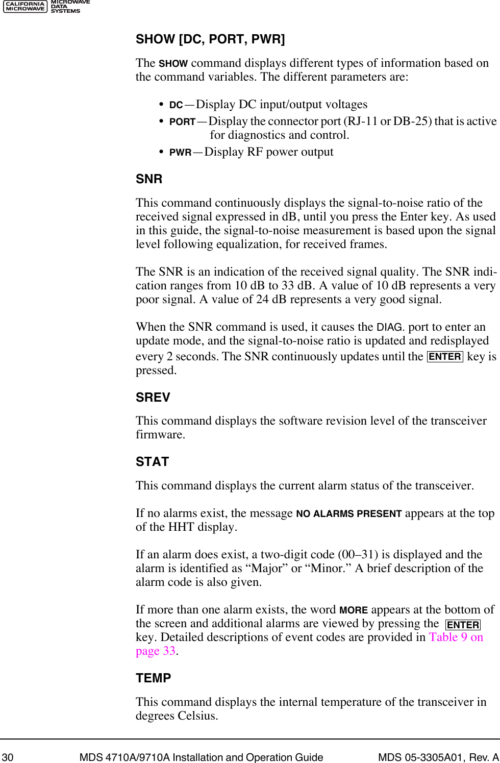 30 MDS 4710A/9710A Installation and Operation Guide  MDS 05-3305A01, Rev. ASHOW [DC, PORT, PWR]The SHOW command displays different types of information based on the command variables. The different parameters are:¥DCÑDisplay DC input/output voltages¥PORTÑDisplay the connector port (RJ-11 or DB-25) that is active for diagnostics and control.¥PWRÑDisplay RF power outputSNRThis command continuously displays the signal-to-noise ratio of the received signal expressed in dB, until you press the Enter key. As used in this guide, the signal-to-noise measurement is based upon the signal level following equalization, for received frames.The SNR is an indication of the received signal quality. The SNR indi-cation ranges from 10 dB to 33 dB. A value of 10 dB represents a very poor signal. A value of 24 dB represents a very good signal.When the SNR command is used, it causes the DIAG. port to enter an update mode, and the signal-to-noise ratio is updated and redisplayed every 2 seconds. The SNR continuously updates until the   key is pressed.SREVThis command displays the software revision level of the transceiver firmware.STATThis command displays the current alarm status of the transceiver.If no alarms exist, the message NO ALARMS PRESENT appears at the top of the HHT display.If an alarm does exist, a two-digit code (00Ð31) is displayed and the alarm is identified as ÒMajorÓ or ÒMinor.Ó A brief description of the alarm code is also given.If more than one alarm exists, the word MORE appears at the bottom of the screen and additional alarms are viewed by pressing the   key. Detailed descriptions of event codes are provided in Table 9 on page 33.TEMPThis command displays the internal temperature of the transceiver in degrees Celsius.ENTERENTER