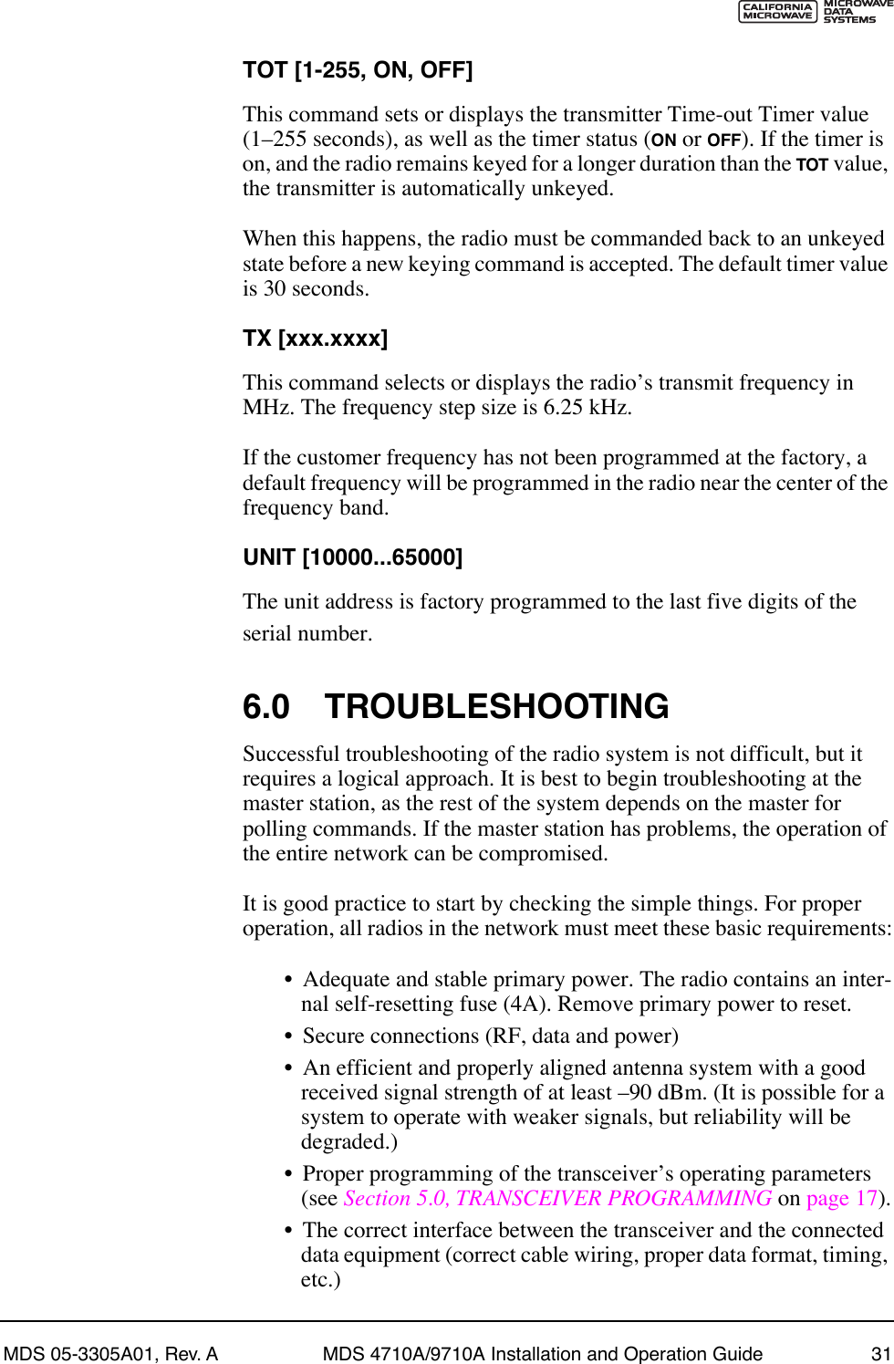 MDS 05-3305A01, Rev. A MDS 4710A/9710A Installation and Operation Guide 31TOT [1-255, ON, OFF]This command sets or displays the transmitter Time-out Timer value (1Ð255 seconds), as well as the timer status (ON or OFF). If the timer is on, and the radio remains keyed for a longer duration than the TOT value, the transmitter is automatically unkeyed.When this happens, the radio must be commanded back to an unkeyed state before a new keying command is accepted. The default timer value is 30 seconds.TX [xxx.xxxx]This command selects or displays the radioÕs transmit frequency in MHz. The frequency step size is 6.25 kHz.If the customer frequency has not been programmed at the factory, a default frequency will be programmed in the radio near the center of the frequency band.UNIT [10000...65000]The unit address is factory programmed to the last five digits of the serial number. 6.0 TROUBLESHOOTINGSuccessful troubleshooting of the radio system is not difficult, but it requires a logical approach. It is best to begin troubleshooting at the master station, as the rest of the system depends on the master for polling commands. If the master station has problems, the operation of the entire network can be compromised.It is good practice to start by checking the simple things. For proper operation, all radios in the network must meet these basic requirements:¥ Adequate and stable primary power. The radio contains an inter-nal self-resetting fuse (4A). Remove primary power to reset.¥ Secure connections (RF, data and power)¥ An efficient and properly aligned antenna system with a good received signal strength of at least Ð90 dBm. (It is possible for a system to operate with weaker signals, but reliability will be degraded.) ¥ Proper programming of the transceiverÕs operating parameters (see Section 5.0, TRANSCEIVER PROGRAMMING on page 17).¥ The correct interface between the transceiver and the connected data equipment (correct cable wiring, proper data format, timing, etc.)