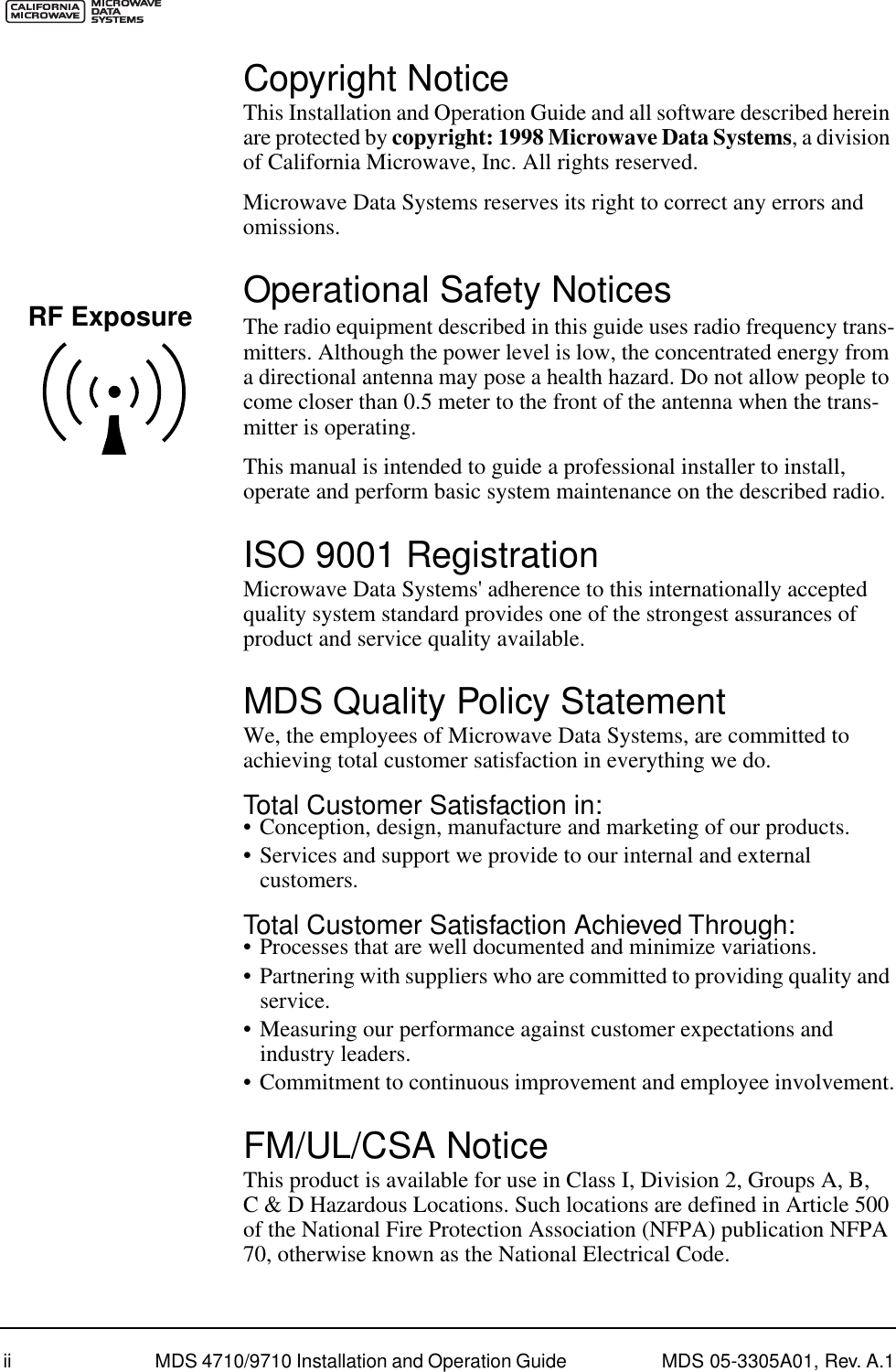  ii MDS 4710/9710 Installation and Operation Guide  MDS 05-3305A01, Rev. A.1 Copyright Notice This Installation and Operation Guide and all software described herein are protected by  copyright: 1998 Microwave Data Systems , a division of California Microwave, Inc. All rights reserved.Microwave Data Systems reserves its right to correct any errors and omissions. Operational Safety Notices The radio equipment described in this guide uses radio frequency trans-mitters. Although the power level is low, the concentrated energy from a directional antenna may pose a health hazard. Do not allow people to come closer than 0.5 meter to the front of the antenna when the trans-mitter is operating.This manual is intended to guide a professional installer to install, operate and perform basic system maintenance on the described radio. ISO 9001 Registration Microwave Data Systems&apos; adherence to this internationally accepted quality system standard provides one of the strongest assurances of product and service quality available. MDS Quality Policy Statement We, the employees of Microwave Data Systems, are committed to achieving total customer satisfaction in everything we do. Total Customer Satisfaction in: • Conception, design, manufacture and marketing of our products.• Services and support we provide to our internal and external customers. Total Customer Satisfaction Achieved Through: • Processes that are well documented and minimize variations.• Partnering with suppliers who are committed to providing quality and service.• Measuring our performance against customer expectations and industry leaders.• Commitment to continuous improvement and employee involvement. FM/UL/CSA Notice This product is available for use in Class I, Division 2, Groups A, B, C &amp; D Hazardous Locations. Such locations are defined in Article 500 of the National Fire Protection Association (NFPA) publication NFPA 70, otherwise known as the National Electrical Code.RF Exposure