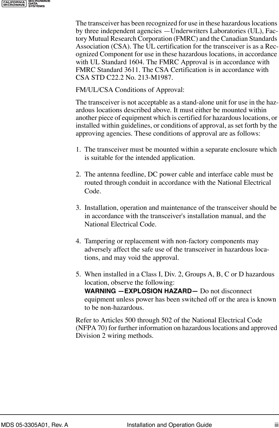  MDS 05-3305A01, Rev. A Installation and Operation Guide iii The transceiver has been recognized for use in these hazardous locations by three independent agencies ÑUnderwriters Laboratories (UL), Fac-tory Mutual Research Corporation (FMRC) and the Canadian Standards Association (CSA). The UL certification for the transceiver is as a Rec-ognized Component for use in these hazardous locations, in accordance with UL Standard 1604. The FMRC Approval is in accordance with FMRC Standard 3611. The CSA Certification is in accordance with CSA STD C22.2 No. 213-M1987.FM/UL/CSA Conditions of Approval:The transceiver is not acceptable as a stand-alone unit for use in the haz-ardous locations described above. It must either be mounted within another piece of equipment which is certified for hazardous locations, or installed within guidelines, or conditions of approval, as set forth by the approving agencies. These conditions of approval are as follows:1.  The transceiver must be mounted within a separate enclosure which is suitable for the intended application.2.  The antenna feedline, DC power cable and interface cable must be routed through conduit in accordance with the National Electrical Code.3.  Installation, operation and maintenance of the transceiver should be in accordance with the transceiver&apos;s installation manual, and the National Electrical Code.4.  Tampering or replacement with non-factory components may adversely affect the safe use of the transceiver in hazardous loca-tions, and may void the approval.5.  When installed in a Class I, Div. 2, Groups A, B, C or D hazardous location, observe the following:  WARNING ÑEXPLOSION HAZARDÑ   Do not disconnect equipment unless power has been switched off or the area is known to be non-hazardous. Refer to Articles 500 through 502 of the National Electrical Code (NFPA 70) for further information on hazardous locations and approved Division 2 wiring methods.