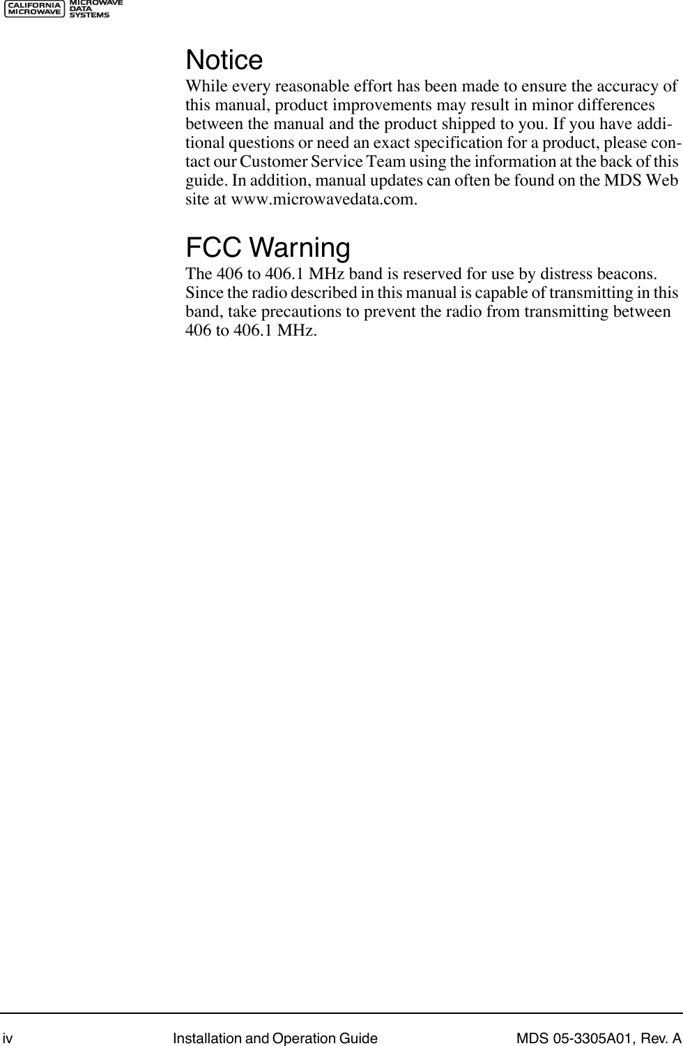  iv Installation and Operation Guide  MDS 05-3305A01, Rev. A Notice While every reasonable effort has been made to ensure the accuracy of this manual, product improvements may result in minor differences between the manual and the product shipped to you. If you have addi-tional questions or need an exact specification for a product, please con-tact our Customer Service Team using the information at the back of this guide. In addition, manual updates can often be found on the MDS Web site at www.microwavedata.com. FCC Warning The 406 to 406.1 MHz band is reserved for use by distress beacons. Since the radio described in this manual is capable of transmitting in this band, take precautions to prevent the radio from transmitting between 406 to 406.1 MHz. 