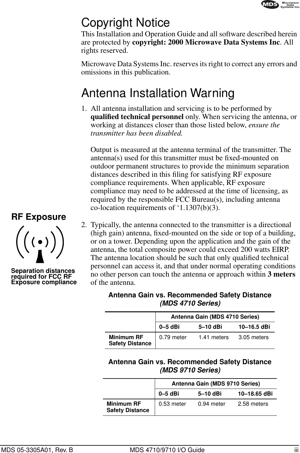  MDS 05-3305A01, Rev. B MDS 4710/9710 I/O Guide iii        Copyright Notice This Installation and Operation Guide and all software described herein are protected by  copyright: 2000 Microwave Data Systems Inc . All rights reserved.Microwave Data Systems Inc. reserves its right to correct any errors and omissions in this publication. Antenna Installation Warning 1. All antenna installation and servicing is to be performed by  qualiﬁed technical personnel  only. When servicing the antenna, or working at distances closer than those listed below,  ensure the transmitter has been disabled. Output is measured at the antenna terminal of the transmitter. The antenna(s) used for this transmitter must be ﬁxed-mounted on outdoor permanent structures to provide the minimum separation distances described in this ﬁling for satisfying RF exposure compliance requirements. When applicable, RF exposure compliance may need to be addressed at the time of licensing, as required by the responsible FCC Bureau(s), including antenna co-location requirements of ‘1.1307(b)(3).2. Typically, the antenna connected to the transmitter is a directional (high gain) antenna, ﬁxed-mounted on the side or top of a building, or on a tower. Depending upon the application and the gain of the antenna, the total composite power could exceed 200 watts EIRP. The antenna location should be such that only qualiﬁed technical personnel can access it, and that under normal operating conditions no other person can touch the antenna or approach within  3 meters  of the antenna. RF ExposureSeparation distancesrequired for FCC RFExposure compliance Antenna Gain vs. Recommended Safety Distance (MDS 4710 Series) Antenna Gain (MDS 4710 Series)0–5 dBi 5–10 dBi 10–16.5 dBiMinimum RF Safety Distance 0.79 meter 1.41 meters 3.05 meters Antenna Gain vs. Recommended Safety Distance (MDS 9710 Series) Antenna Gain (MDS 9710 Series)0–5 dBi 5–10 dBi 10–18.65 dBiMinimum RFSafety Distance 0.53 meter 0.94 meter 2.58 meters