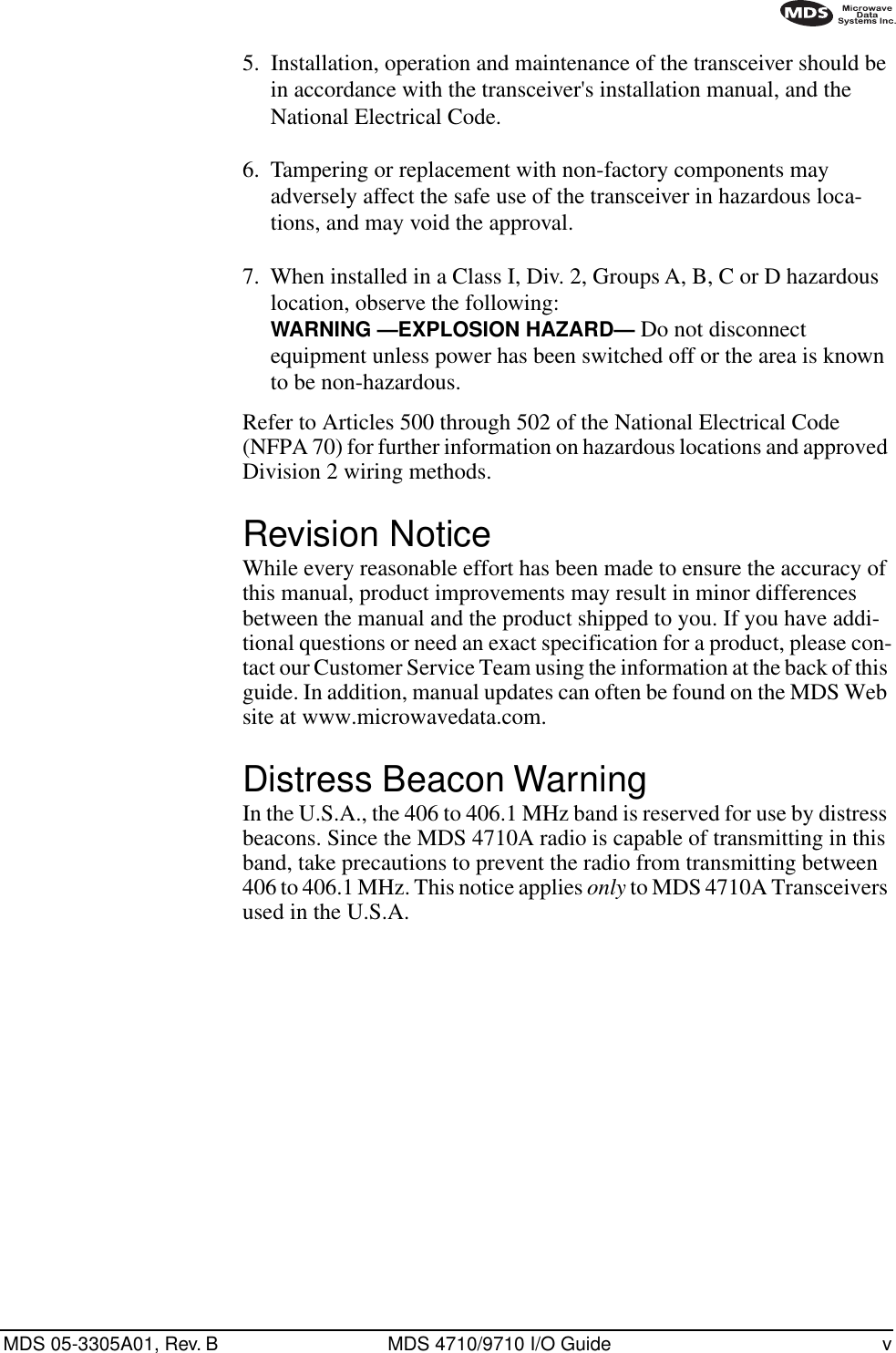  MDS 05-3305A01, Rev. B MDS 4710/9710 I/O Guide v        5.  Installation, operation and maintenance of the transceiver should be in accordance with the transceiver&apos;s installation manual, and the National Electrical Code.6.  Tampering or replacement with non-factory components may adversely affect the safe use of the transceiver in hazardous loca-tions, and may void the approval.7.  When installed in a Class I, Div. 2, Groups A, B, C or D hazardous location, observe the following:  WARNING —EXPLOSION HAZARD—   Do not disconnect equipment unless power has been switched off or the area is known to be non-hazardous. Refer to Articles 500 through 502 of the National Electrical Code (NFPA 70) for further information on hazardous locations and approved Division 2 wiring methods. Revision Notice While every reasonable effort has been made to ensure the accuracy of this manual, product improvements may result in minor differences between the manual and the product shipped to you. If you have addi-tional questions or need an exact specification for a product, please con-tact our Customer Service Team using the information at the back of this guide. In addition, manual updates can often be found on the MDS Web site at www.microwavedata.com. Distress Beacon Warning In the U.S.A., the 406 to 406.1 MHz band is reserved for use by distress beacons. Since the MDS 4710A radio is capable of transmitting in this band, take precautions to prevent the radio from transmitting between 406 to 406.1 MHz. This notice applies  only  to MDS 4710A Transceivers used in the U.S.A.