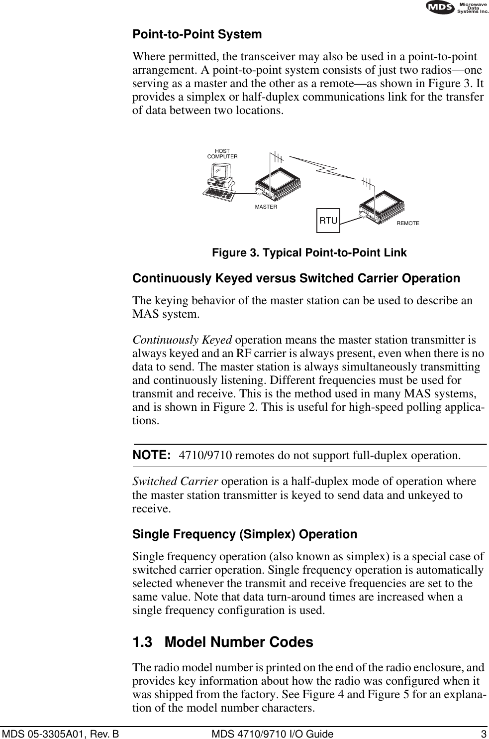  MDS 05-3305A01, Rev. B MDS 4710/9710 I/O Guide 3        Point-to-Point System Where permitted, the transceiver may also be used in a point-to-point arrangement.   A point-to-point system consists of just two radios—one serving as a master and the other as a remote—as shown in Figure 3. It provides a simplex or half-duplex communications link for the transfer of data between two locations. Invisible place holder Figure 3. Typical Point-to-Point Link Continuously Keyed versus Switched Carrier Operation The keying behavior of the master station can be used to describe an MAS system. Continuously Keyed  operation means the master station transmitter is always keyed and an RF carrier is always present, even when there is no data to send. The master station is always simultaneously transmitting and continuously listening. Different frequencies must be used for transmit and receive. This is the method used in many MAS systems, and is shown in Figure 2. This is useful for high-speed polling applica-tions. NOTE: 4710/9710 remotes do not support full-duplex operation. Switched Carrier  operation is a half-duplex mode of operation where the master station transmitter is keyed to send data and unkeyed to receive. Single Frequency (Simplex) Operation Single frequency operation (also known as simplex) is a special case of switched carrier operation. Single frequency operation is automatically selected whenever the transmit and receive frequencies are set to the same value. Note that data turn-around times are increased when a single frequency configuration is used. 1.3 Model Number Codes The radio model number is printed on the end of the radio enclosure, and provides key information about how the radio was configured when it was shipped from the factory. See Figure 4 and Figure 5 for an explana-tion of the model number characters.REMOTEMASTERHOSTCOMPUTERRTU