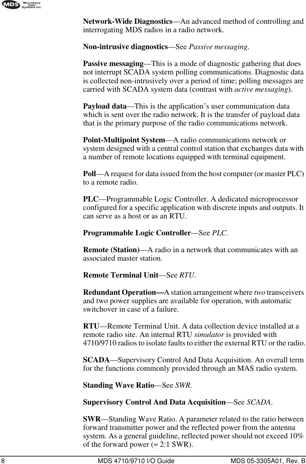 8 MDS 4710/9710 I/O Guide MDS 05-3305A01, Rev. BNetwork-Wide Diagnostics—An advanced method of controlling and interrogating MDS radios in a radio network.Non-intrusive diagnostics—See Passive messaging.Passive messaging—This is a mode of diagnostic gathering that does not interrupt SCADA system polling communications. Diagnostic data is collected non-intrusively over a period of time; polling messages are carried with SCADA system data (contrast with active messaging).Payload data—This is the application’s user communication data which is sent over the radio network. It is the transfer of payload data that is the primary purpose of the radio communications network.Point-Multipoint System—A radio communications network or system designed with a central control station that exchanges data with a number of remote locations equipped with terminal equipment.Poll—A request for data issued from the host computer (or master PLC) to a remote radio.PLC—Programmable Logic Controller. A dedicated microprocessor configured for a specific application with discrete inputs and outputs. It can serve as a host or as an RTU.Programmable Logic Controller—See PLC.Remote (Station)—A radio in a network that communicates with an associated master station.Remote Terminal Unit—See RTU.Redundant Operation—A station arrangement where two transceivers and two power supplies are available for operation, with automatic switchover in case of a failure.RTU—Remote Terminal Unit. A data collection device installed at a remote radio site. An internal RTU simulator is provided with 4710/9710 radios to isolate faults to either the external RTU or the radio.SCADA—Supervisory Control And Data Acquisition. An overall term for the functions commonly provided through an MAS radio system.Standing Wave Ratio—See SWR.Supervisory Control And Data Acquisition—See SCADA.SWR—Standing Wave Ratio. A parameter related to the ratio between forward transmitter power and the reflected power from the antenna system. As a general guideline, reflected power should not exceed 10% of the forward power (≈ 2:1 SWR).