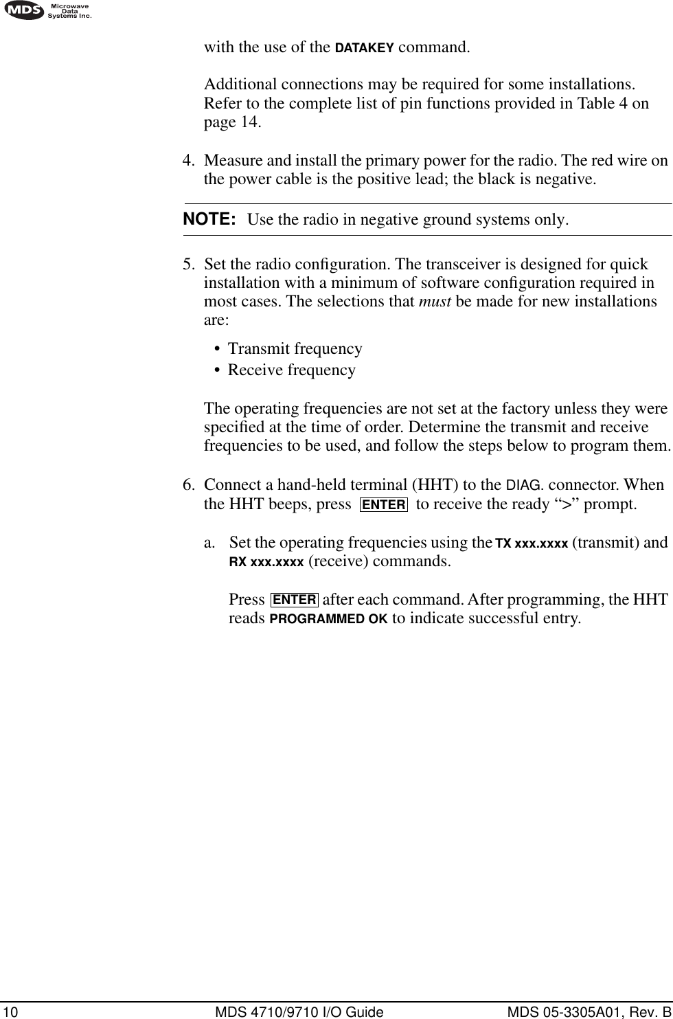 10 MDS 4710/9710 I/O Guide MDS 05-3305A01, Rev. Bwith the use of the DATAKEY command.Additional connections may be required for some installations. Refer to the complete list of pin functions provided in Table 4 on page 14.4. Measure and install the primary power for the radio. The red wire on the power cable is the positive lead; the black is negative.NOTE: Use the radio in negative ground systems only.5. Set the radio conﬁguration. The transceiver is designed for quick installation with a minimum of software conﬁguration required in most cases. The selections that must be made for new installations are:•Transmit frequency•Receive frequencyThe operating frequencies are not set at the factory unless they were speciﬁed at the time of order. Determine the transmit and receive frequencies to be used, and follow the steps below to program them.6. Connect a hand-held terminal (HHT) to the DIAG. connector. When the HHT beeps, press   to receive the ready “&gt;” prompt.a. Set the operating frequencies using the TX xxx.xxxx (transmit) and RX xxx.xxxx (receive) commands.Press   after each command. After programming, the HHT reads PROGRAMMED OK to indicate successful entry.ENTERENTER