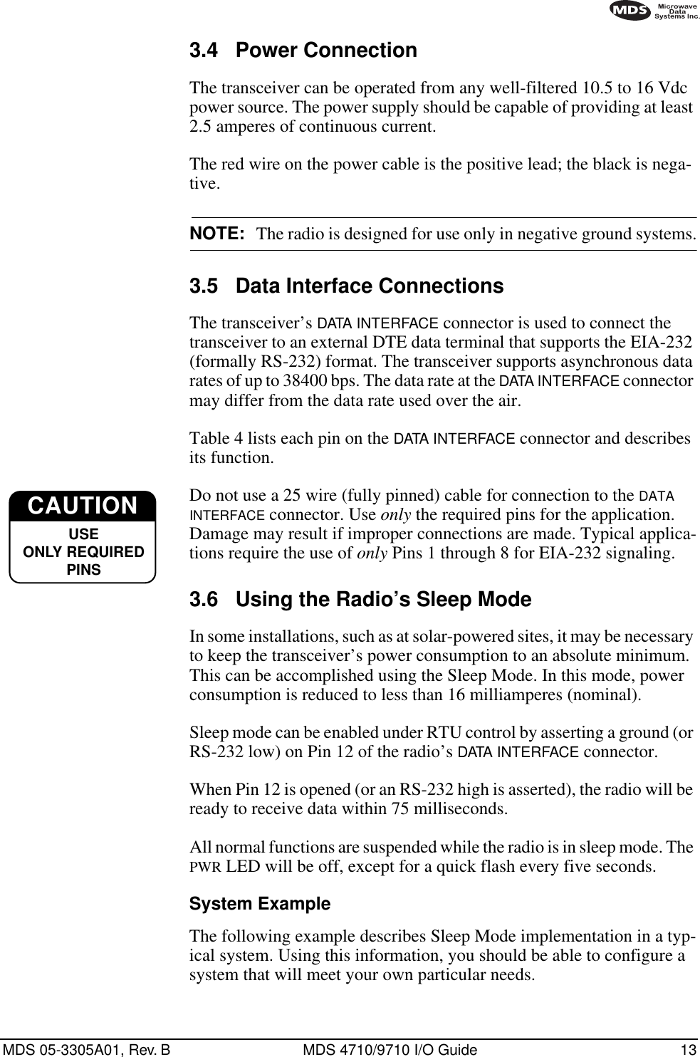 MDS 05-3305A01, Rev. B MDS 4710/9710 I/O Guide 133.4 Power ConnectionThe transceiver can be operated from any well-filtered 10.5 to 16 Vdc power source. The power supply should be capable of providing at least 2.5 amperes of continuous current.The red wire on the power cable is the positive lead; the black is nega-tive.NOTE: The radio is designed for use only in negative ground systems.3.5 Data Interface ConnectionsThe transceiver’s DATA INTERFACE connector is used to connect the transceiver to an external DTE data terminal that supports the EIA-232 (formally RS-232) format. The transceiver supports asynchronous data rates of up to 38400 bps. The data rate at the DATA INTERFACE connector may differ from the data rate used over the air.Table 4 lists each pin on the DATA INTERFACE connector and describes its function.Do not use a 25 wire (fully pinned) cable for connection to the DATA INTERFACE connector. Use only the required pins for the application. Damage may result if improper connections are made. Typical applica-tions require the use of only Pins 1 through 8 for EIA-232 signaling.3.6 Using the Radio’s Sleep ModeIn some installations, such as at solar-powered sites, it may be necessary to keep the transceiver’s power consumption to an absolute minimum. This can be accomplished using the Sleep Mode. In this mode, power consumption is reduced to less than 16 milliamperes (nominal).Sleep mode can be enabled under RTU control by asserting a ground (or RS-232 low) on Pin 12 of the radio’s DATA INTERFACE connector.When Pin 12 is opened (or an RS-232 high is asserted), the radio will be ready to receive data within 75 milliseconds.All normal functions are suspended while the radio is in sleep mode. The PWR LED will be off, except for a quick flash every five seconds.System ExampleThe following example describes Sleep Mode implementation in a typ-ical system. Using this information, you should be able to configure a system that will meet your own particular needs.CAUTIONUSEONLY REQUIREDPINS