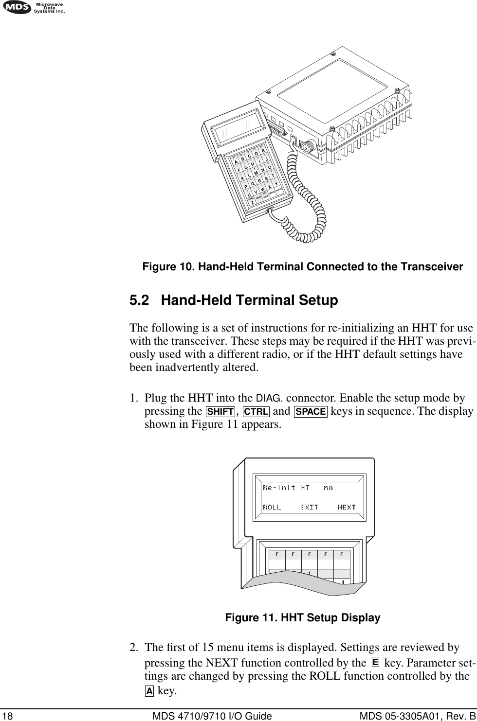 18 MDS 4710/9710 I/O Guide MDS 05-3305A01, Rev. BInvisible place holderFigure 10. Hand-Held Terminal Connected to the Transceiver5.2 Hand-Held Terminal SetupThe following is a set of instructions for re-initializing an HHT for use with the transceiver. These steps may be required if the HHT was previ-ously used with a different radio, or if the HHT default settings have been inadvertently altered.1. Plug the HHT into the DIAG. connector. Enable the setup mode by pressing the  ,   and   keys in sequence. The display shown in Figure 11 appears.Invisible place holderFigure 11. HHT Setup Display2. The ﬁrst of 15 menu items is displayed. Settings are reviewed by pressing the NEXT function controlled by the   key. Parameter set-tings are changed by pressing the ROLL function controlled by the  key.ANTENNA13.8 VDC+ –ZCTRLU+–K*F/AF1V,Q#)G(BF2SHIFT ESCW=R7M4H1CF3BKSPX0S8N5I2DF4SPACEYT9O63EF5ENTERJLPSHIFTCTRLSPACEFF1FFFEA