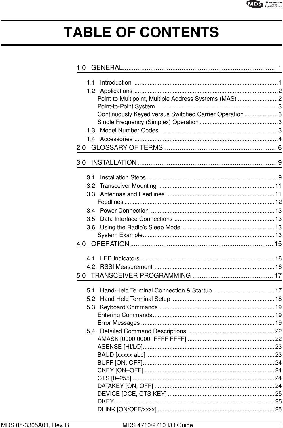  MDS 05-3305A01, Rev. B MDS 4710/9710 I/O Guide i        TABLE OF CONTENTS 1.0   GENERAL.................................................................................... 1 1.1   Introduction  ......................................................................................11.2   Applications ......................................................................................2Point-to-Multipoint, Multiple Address Systems (MAS) ........................2Point-to-Point System .........................................................................3Continuously Keyed versus Switched Carrier Operation....................3Single Frequency (Simplex) Operation...............................................31.3   Model Number Codes  ......................................................................31.4   Accessories ......................................................................................4 2.0   GLOSSARY OF TERMS.............................................................. 6 3.0   INSTALLATION............................................................................ 9 3.1   Installation Steps ..............................................................................93.2   Transceiver Mounting  .....................................................................113.3   Antennas and Feedlines  ................................................................11Feedlines ..........................................................................................123.4   Power Connection ..........................................................................133.5   Data Interface Connections ............................................................133.6   Using the Radio’s Sleep Mode .......................................................13System Example...............................................................................13 4.0   OPERATION.............................................................................. 15 4.1   LED Indicators ................................................................................164.2   RSSI Measurement ........................................................................16 5.0   TRANSCEIVER PROGRAMMING ............................................ 17 5.1   Hand-Held Terminal Connection &amp; Startup  ....................................175.2   Hand-Held Terminal Setup .............................................................185.3   Keyboard Commands .....................................................................19Entering Commands.........................................................................19Error Messages ................................................................................195.4   Detailed Command Descriptions  ...................................................22AMASK [0000 0000–FFFF FFFF] ....................................................22ASENSE [HI/LO]...............................................................................23BAUD [xxxxx abc] .............................................................................23BUFF [ON, OFF]...............................................................................24CKEY [ON–OFF] ..............................................................................24CTS [0–255] .....................................................................................24DATAKEY [ON, OFF] ........................................................................24DEVICE [DCE, CTS KEY] ................................................................25DKEY................................................................................................25DLINK [ON/OFF/xxxx] ......................................................................25