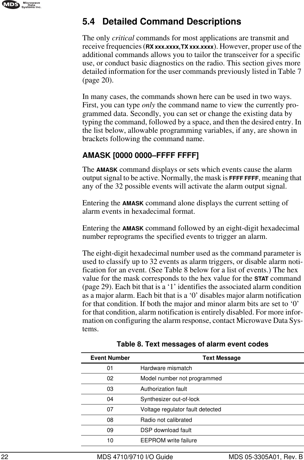 22 MDS 4710/9710 I/O Guide MDS 05-3305A01, Rev. B5.4 Detailed Command DescriptionsThe only critical commands for most applications are transmit and receive frequencies (RX xxx.xxxx, TX xxx.xxxx). However, proper use of the additional commands allows you to tailor the transceiver for a specific use, or conduct basic diagnostics on the radio. This section gives more detailed information for the user commands previously listed in Table 7 (page 20).In many cases, the commands shown here can be used in two ways. First, you can type only the command name to view the currently pro-grammed data. Secondly, you can set or change the existing data by typing the command, followed by a space, and then the desired entry. In the list below, allowable programming variables, if any, are shown in brackets following the command name.AMASK [0000 0000–FFFF FFFF]The AMASK command displays or sets which events cause the alarm output signal to be active. Normally, the mask is FFFF FFFF, meaning that any of the 32 possible events will activate the alarm output signal.Entering the AMASK command alone displays the current setting of alarm events in hexadecimal format.Entering the AMASK command followed by an eight-digit hexadecimal number reprograms the specified events to trigger an alarm.The eight-digit hexadecimal number used as the command parameter is used to classify up to 32 events as alarm triggers, or disable alarm noti-fication for an event. (See Table 8 below for a list of events.) The hex value for the mask corresponds to the hex value for the STAT command (page 29). Each bit that is a ‘1’ identifies the associated alarm condition as a major alarm. Each bit that is a ‘0’ disables major alarm notification for that condition. If both the major and minor alarm bits are set to ‘0’ for that condition, alarm notification is entirely disabled. For more infor-mation on configuring the alarm response, contact Microwave Data Sys-tems.Table 8. Text messages of alarm event codes  Event Number Text Message01 Hardware mismatch02 Model number not programmed03 Authorization fault04 Synthesizer out-of-lock07 Voltage regulator fault detected08 Radio not calibrated09 DSP download fault10 EEPROM write failure