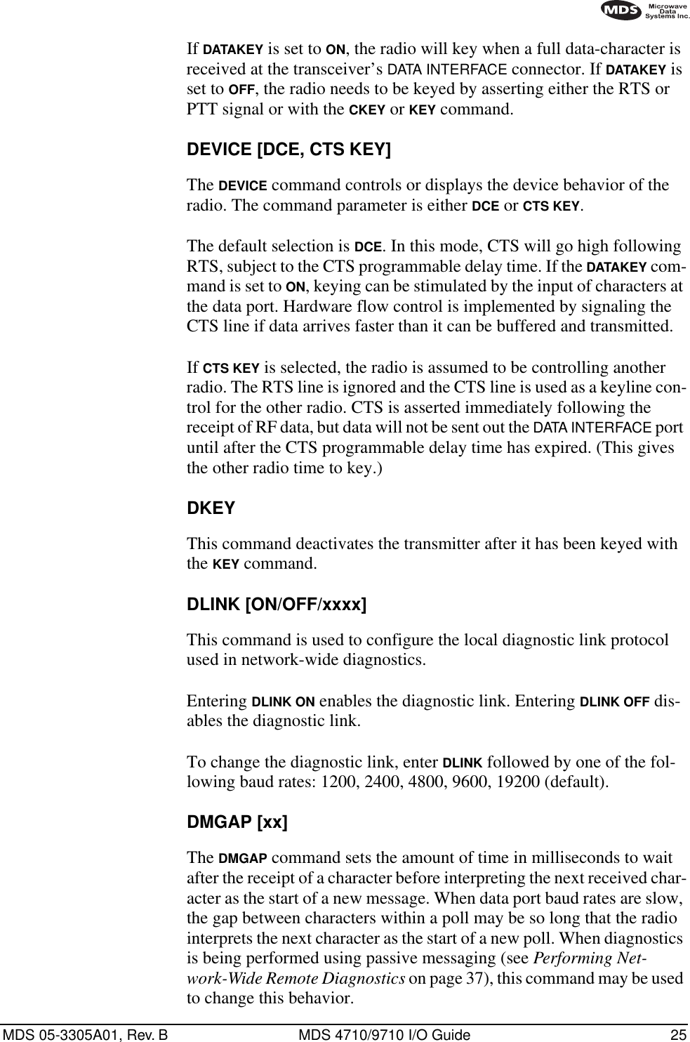 MDS 05-3305A01, Rev. B MDS 4710/9710 I/O Guide 25If DATAKEY is set to ON, the radio will key when a full data-character is received at the transceiver’s DATA INTERFACE connector. If DATAKEY is set to OFF, the radio needs to be keyed by asserting either the RTS or PTT signal or with the CKEY or KEY command.DEVICE [DCE, CTS KEY]The DEVICE command controls or displays the device behavior of the radio. The command parameter is either DCE or CTS KEY.The default selection is DCE. In this mode, CTS will go high following RTS, subject to the CTS programmable delay time. If the DATAKEY com-mand is set to ON, keying can be stimulated by the input of characters at the data port. Hardware flow control is implemented by signaling the CTS line if data arrives faster than it can be buffered and transmitted.If CTS KEY is selected, the radio is assumed to be controlling another radio. The RTS line is ignored and the CTS line is used as a keyline con-trol for the other radio. CTS is asserted immediately following the receipt of RF data, but data will not be sent out the DATA INTERFACE port until after the CTS programmable delay time has expired. (This gives the other radio time to key.)DKEYThis command deactivates the transmitter after it has been keyed with the KEY command.DLINK [ON/OFF/xxxx]This command is used to configure the local diagnostic link protocol used in network-wide diagnostics.Entering DLINK ON enables the diagnostic link. Entering DLINK OFF dis-ables the diagnostic link.To change the diagnostic link, enter DLINK followed by one of the fol-lowing baud rates: 1200, 2400, 4800, 9600, 19200 (default).DMGAP [xx]The DMGAP command sets the amount of time in milliseconds to wait after the receipt of a character before interpreting the next received char-acter as the start of a new message. When data port baud rates are slow, the gap between characters within a poll may be so long that the radio interprets the next character as the start of a new poll. When diagnostics is being performed using passive messaging (see Performing Net-work-Wide Remote Diagnostics on page 37), this command may be used to change this behavior.