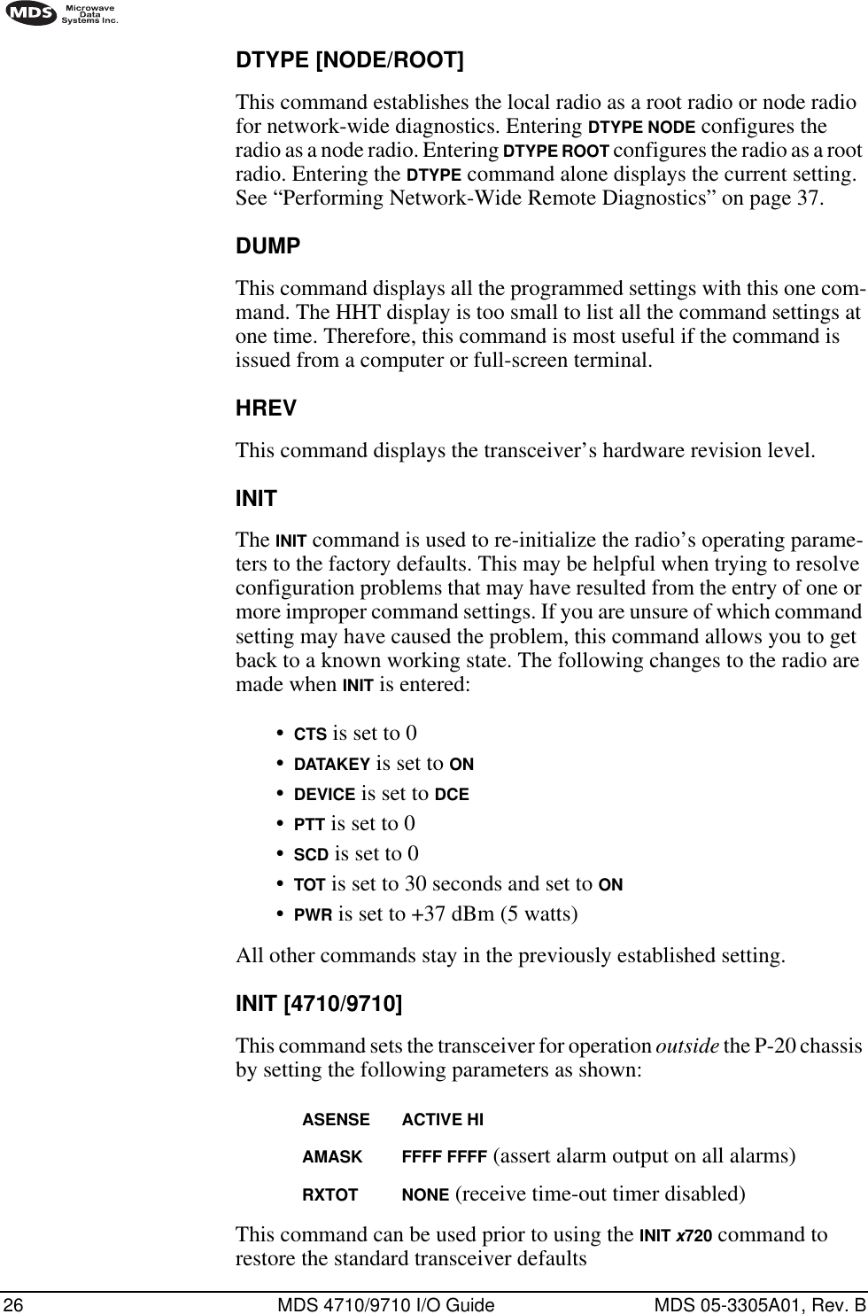 26 MDS 4710/9710 I/O Guide MDS 05-3305A01, Rev. BDTYPE [NODE/ROOT]This command establishes the local radio as a root radio or node radio for network-wide diagnostics. Entering DTYPE NODE configures the radio as a node radio. Entering DTYPE ROOT configures the radio as a root radio. Entering the DTYPE command alone displays the current setting. See “Performing Network-Wide Remote Diagnostics” on page 37.DUMPThis command displays all the programmed settings with this one com-mand. The HHT display is too small to list all the command settings at one time. Therefore, this command is most useful if the command is issued from a computer or full-screen terminal.HREVThis command displays the transceiver’s hardware revision level.INITThe INIT command is used to re-initialize the radio’s operating parame-ters to the factory defaults. This may be helpful when trying to resolve configuration problems that may have resulted from the entry of one or more improper command settings. If you are unsure of which command setting may have caused the problem, this command allows you to get back to a known working state. The following changes to the radio are made when INIT is entered:•CTS is set to 0•DATAKEY is set to ON•DEVICE is set to DCE•PTT is set to 0•SCD is set to 0•TOT is set to 30 seconds and set to ON•PWR is set to +37 dBm (5 watts)All other commands stay in the previously established setting.INIT [4710/9710]This command sets the transceiver for operation outside the P-20 chassis by setting the following parameters as shown:ASENSE ACTIVE HIAMASK FFFF FFFF (assert alarm output on all alarms)RXTOT NONE (receive time-out timer disabled)This command can be used prior to using the INIT x720 command to restore the standard transceiver defaults