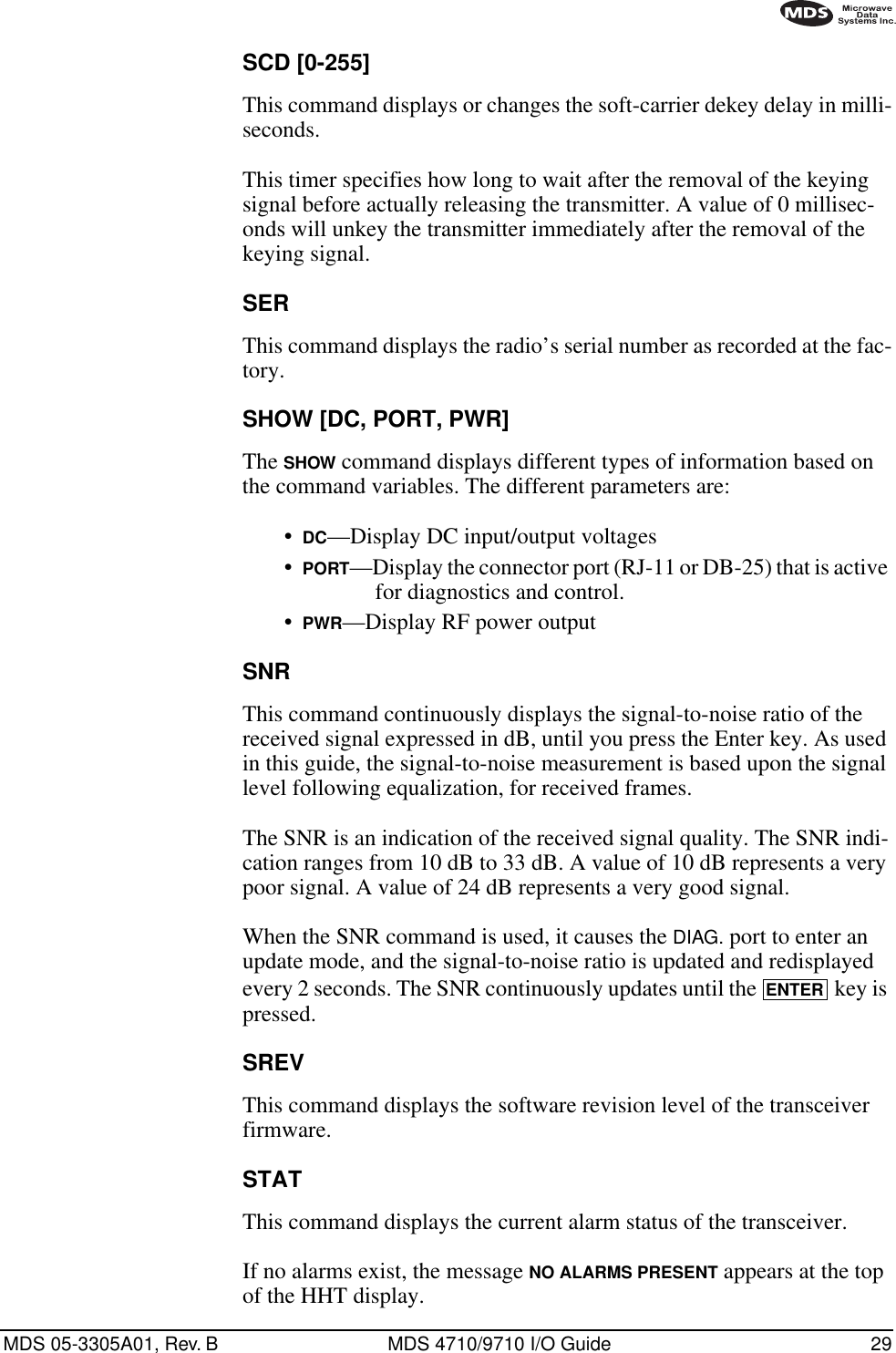 MDS 05-3305A01, Rev. B MDS 4710/9710 I/O Guide 29SCD [0-255]This command displays or changes the soft-carrier dekey delay in milli-seconds.This timer specifies how long to wait after the removal of the keying signal before actually releasing the transmitter. A value of 0 millisec-onds will unkey the transmitter immediately after the removal of the keying signal.SERThis command displays the radio’s serial number as recorded at the fac-tory.SHOW [DC, PORT, PWR]The SHOW command displays different types of information based on the command variables. The different parameters are:•DC—Display DC input/output voltages•PORT—Display the connector port (RJ-11 or DB-25) that is active for diagnostics and control.•PWR—Display RF power outputSNRThis command continuously displays the signal-to-noise ratio of the received signal expressed in dB, until you press the Enter key. As used in this guide, the signal-to-noise measurement is based upon the signal level following equalization, for received frames.The SNR is an indication of the received signal quality. The SNR indi-cation ranges from 10 dB to 33 dB. A value of 10 dB represents a very poor signal. A value of 24 dB represents a very good signal.When the SNR command is used, it causes the DIAG. port to enter an update mode, and the signal-to-noise ratio is updated and redisplayed every 2 seconds. The SNR continuously updates until the   key is pressed.SREVThis command displays the software revision level of the transceiver firmware.STATThis command displays the current alarm status of the transceiver.If no alarms exist, the message NO ALARMS PRESENT appears at the top of the HHT display.ENTER