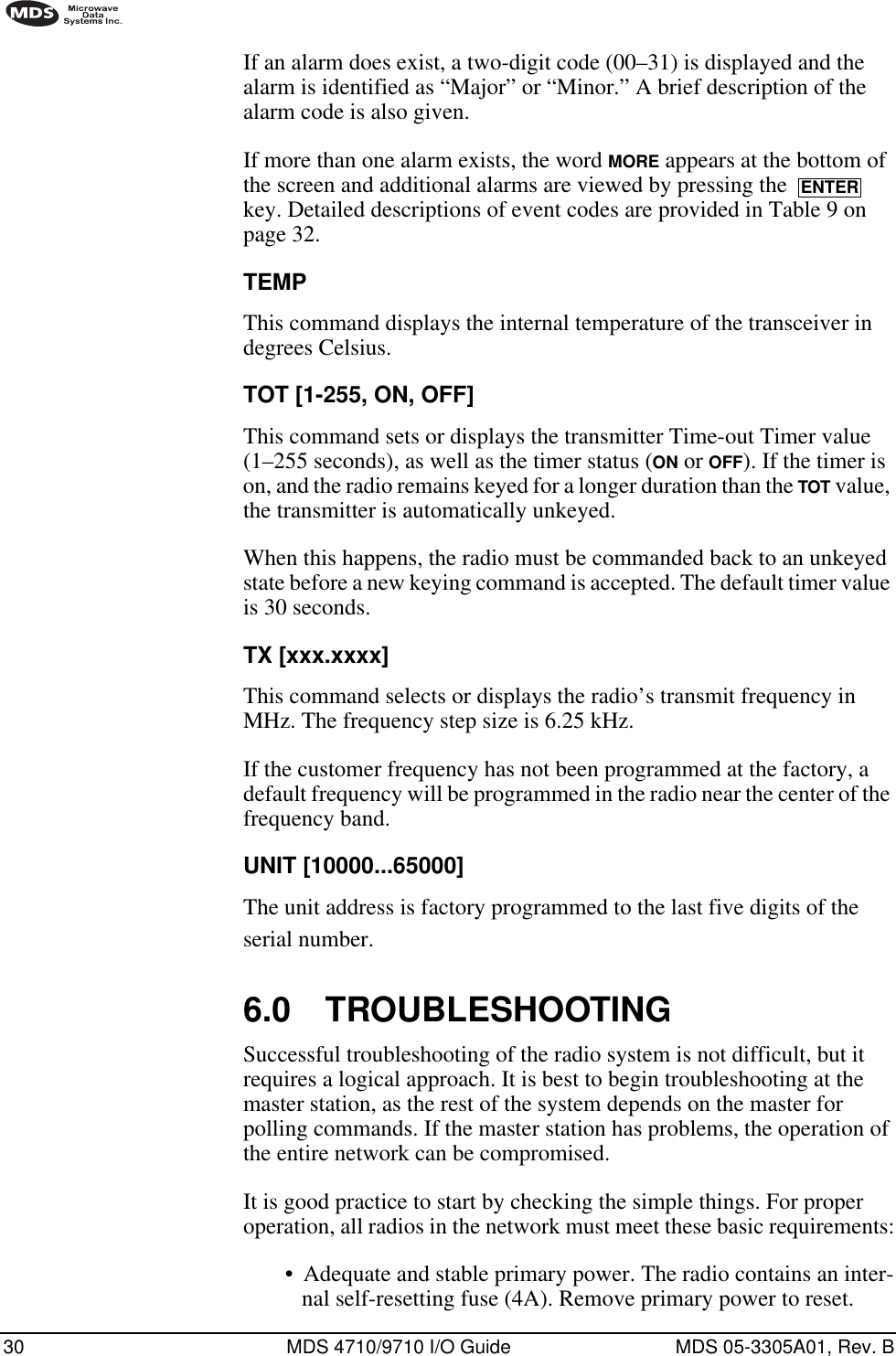 30 MDS 4710/9710 I/O Guide MDS 05-3305A01, Rev. BIf an alarm does exist, a two-digit code (00–31) is displayed and the alarm is identified as “Major” or “Minor.” A brief description of the alarm code is also given.If more than one alarm exists, the word MORE appears at the bottom of the screen and additional alarms are viewed by pressing the   key. Detailed descriptions of event codes are provided in Table 9 on page 32.TEMPThis command displays the internal temperature of the transceiver in degrees Celsius.TOT [1-255, ON, OFF]This command sets or displays the transmitter Time-out Timer value (1–255 seconds), as well as the timer status (ON or OFF). If the timer is on, and the radio remains keyed for a longer duration than the TOT value, the transmitter is automatically unkeyed.When this happens, the radio must be commanded back to an unkeyed state before a new keying command is accepted. The default timer value is 30 seconds.TX [xxx.xxxx]This command selects or displays the radio’s transmit frequency in MHz. The frequency step size is 6.25 kHz.If the customer frequency has not been programmed at the factory, a default frequency will be programmed in the radio near the center of the frequency band.UNIT [10000...65000]The unit address is factory programmed to the last five digits of the serial number. 6.0 TROUBLESHOOTINGSuccessful troubleshooting of the radio system is not difficult, but it requires a logical approach. It is best to begin troubleshooting at the master station, as the rest of the system depends on the master for polling commands. If the master station has problems, the operation of the entire network can be compromised.It is good practice to start by checking the simple things. For proper operation, all radios in the network must meet these basic requirements:•Adequate and stable primary power. The radio contains an inter-nal self-resetting fuse (4A). Remove primary power to reset.ENTER