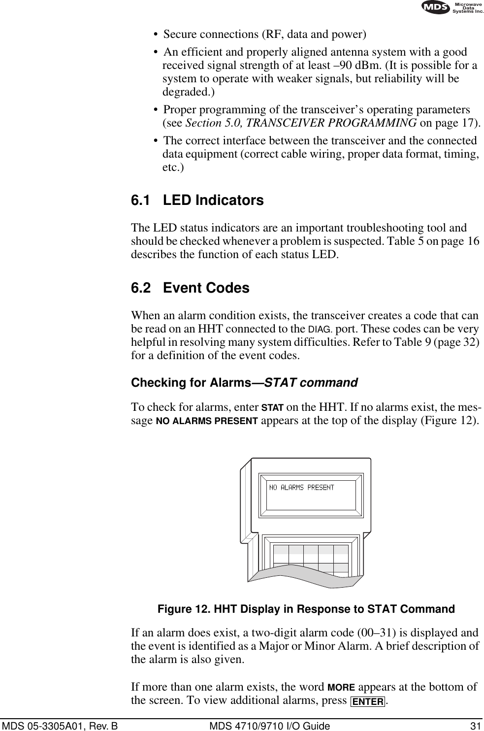 MDS 05-3305A01, Rev. B MDS 4710/9710 I/O Guide 31•Secure connections (RF, data and power)•An efficient and properly aligned antenna system with a good received signal strength of at least –90 dBm. (It is possible for a system to operate with weaker signals, but reliability will be degraded.) •Proper programming of the transceiver’s operating parameters (see Section 5.0, TRANSCEIVER PROGRAMMING on page 17).•The correct interface between the transceiver and the connected data equipment (correct cable wiring, proper data format, timing, etc.)6.1 LED IndicatorsThe LED status indicators are an important troubleshooting tool and should be checked whenever a problem is suspected. Table 5 on page 16 describes the function of each status LED.6.2 Event CodesWhen an alarm condition exists, the transceiver creates a code that can be read on an HHT connected to the DIAG. port. These codes can be very helpful in resolving many system difficulties. Refer to Table 9 (page 32) for a definition of the event codes.Checking for Alarms—STAT commandTo check for alarms, enter STAT on the HHT. If no alarms exist, the mes-sage NO ALARMS PRESENT appears at the top of the display (Figure 12).Invisible place holderFigure 12. HHT Display in Response to STAT CommandIf an alarm does exist, a two-digit alarm code (00–31) is displayed and the event is identified as a Major or Minor Alarm. A brief description of the alarm is also given.If more than one alarm exists, the word MORE appears at the bottom of the screen. To view additional alarms, press  .ENTER