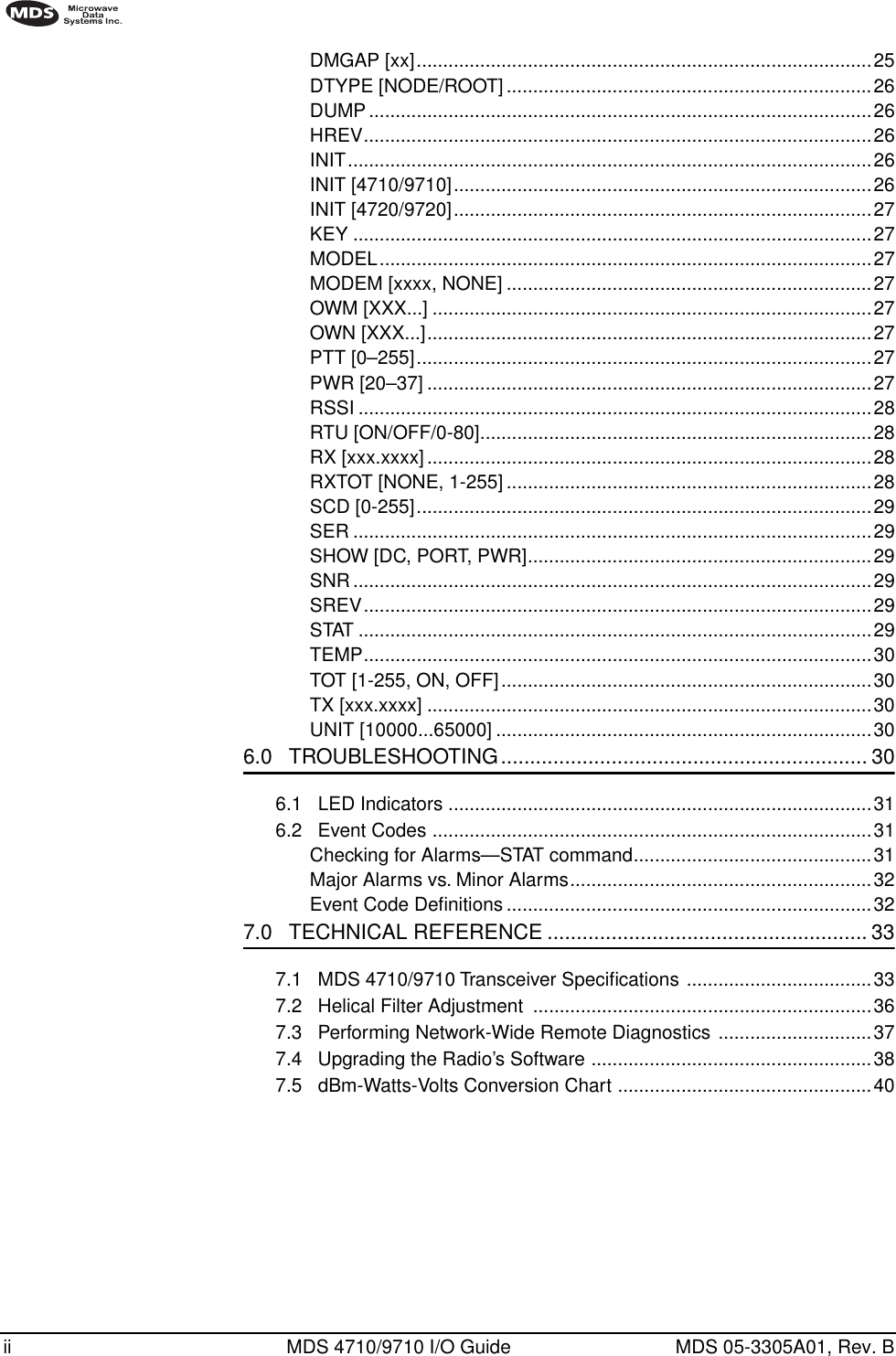  ii MDS 4710/9710 I/O Guide MDS 05-3305A01, Rev. B        DMGAP [xx]......................................................................................25DTYPE [NODE/ROOT] .....................................................................26DUMP...............................................................................................26HREV................................................................................................26INIT...................................................................................................26INIT [4710/9710]...............................................................................26INIT [4720/9720]...............................................................................27KEY ..................................................................................................27MODEL.............................................................................................27MODEM [xxxx, NONE] .....................................................................27OWM [XXX...] ...................................................................................27OWN [XXX...]....................................................................................27PTT [0–255]......................................................................................27PWR [20–37] ....................................................................................27RSSI .................................................................................................28RTU [ON/OFF/0-80]..........................................................................28RX [xxx.xxxx]....................................................................................28RXTOT [NONE, 1-255] .....................................................................28SCD [0-255]......................................................................................29SER ..................................................................................................29SHOW [DC, PORT, PWR].................................................................29SNR..................................................................................................29SREV................................................................................................29STAT .................................................................................................29TEMP................................................................................................30TOT [1-255, ON, OFF]......................................................................30TX [xxx.xxxx] ....................................................................................30UNIT [10000...65000] .......................................................................30 6.0   TROUBLESHOOTING............................................................... 30 6.1   LED Indicators ................................................................................316.2   Event Codes ...................................................................................31Checking for Alarms—STAT command.............................................31Major Alarms vs. Minor Alarms.........................................................32Event Code Deﬁnitions .....................................................................32 7.0   TECHNICAL REFERENCE ....................................................... 33 7.1   MDS 4710/9710 Transceiver Speciﬁcations ...................................337.2   Helical Filter Adjustment  ................................................................367.3   Performing Network-Wide Remote Diagnostics .............................377.4   Upgrading the Radio’s Software .....................................................387.5   dBm-Watts-Volts Conversion Chart ................................................40