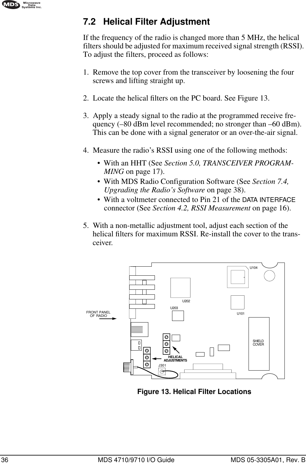 36 MDS 4710/9710 I/O Guide MDS 05-3305A01, Rev. B7.2 Helical Filter AdjustmentIf the frequency of the radio is changed more than 5 MHz, the helical filters should be adjusted for maximum received signal strength (RSSI). To adjust the filters, proceed as follows:1. Remove the top cover from the transceiver by loosening the four screws and lifting straight up.2. Locate the helical ﬁlters on the PC board. See Figure 13.3. Apply a steady signal to the radio at the programmed receive fre-quency (–80 dBm level recommended; no stronger than –60 dBm). This can be done with a signal generator or an over-the-air signal.4. Measure the radio’s RSSI using one of the following methods:•With an HHT (See Section 5.0, TRANSCEIVER PROGRAM-MING on page 17).•With MDS Radio Configuration Software (See Section 7.4, Upgrading the Radio’s Software on page 38).•With a voltmeter connected to Pin 21 of the DATA INTERFACE connector (See Section 4.2, RSSI Measurement on page 16).5. With a non-metallic adjustment tool, adjust each section of the helical ﬁlters for maximum RSSI. Re-install the cover to the trans-ceiver.Invisible place holderFigure 13. Helical Filter LocationsFRONT  PANELOF RADIOJ301U104U101U202HELICALADJUSTMENTSU203SHIELDCOVER