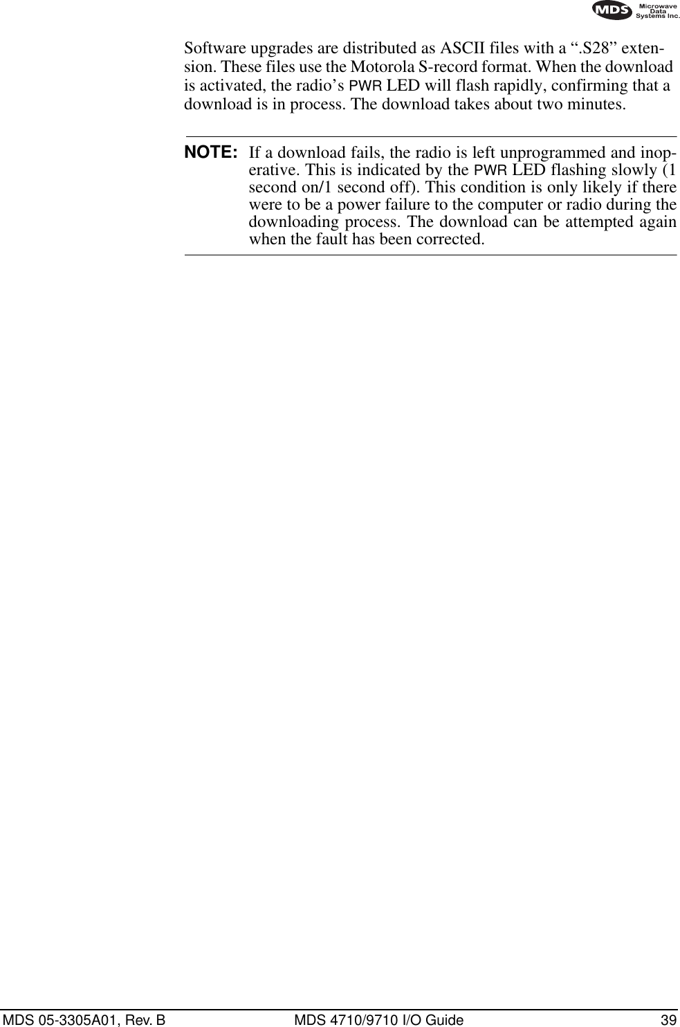 MDS 05-3305A01, Rev. B MDS 4710/9710 I/O Guide 39Software upgrades are distributed as ASCII files with a “.S28” exten-sion. These files use the Motorola S-record format. When the download is activated, the radio’s PWR LED will flash rapidly, confirming that a download is in process. The download takes about two minutes.NOTE: If a download fails, the radio is left unprogrammed and inop-erative. This is indicated by the PWR LED flashing slowly (1second on/1 second off). This condition is only likely if therewere to be a power failure to the computer or radio during thedownloading process. The download can be attempted againwhen the fault has been corrected.