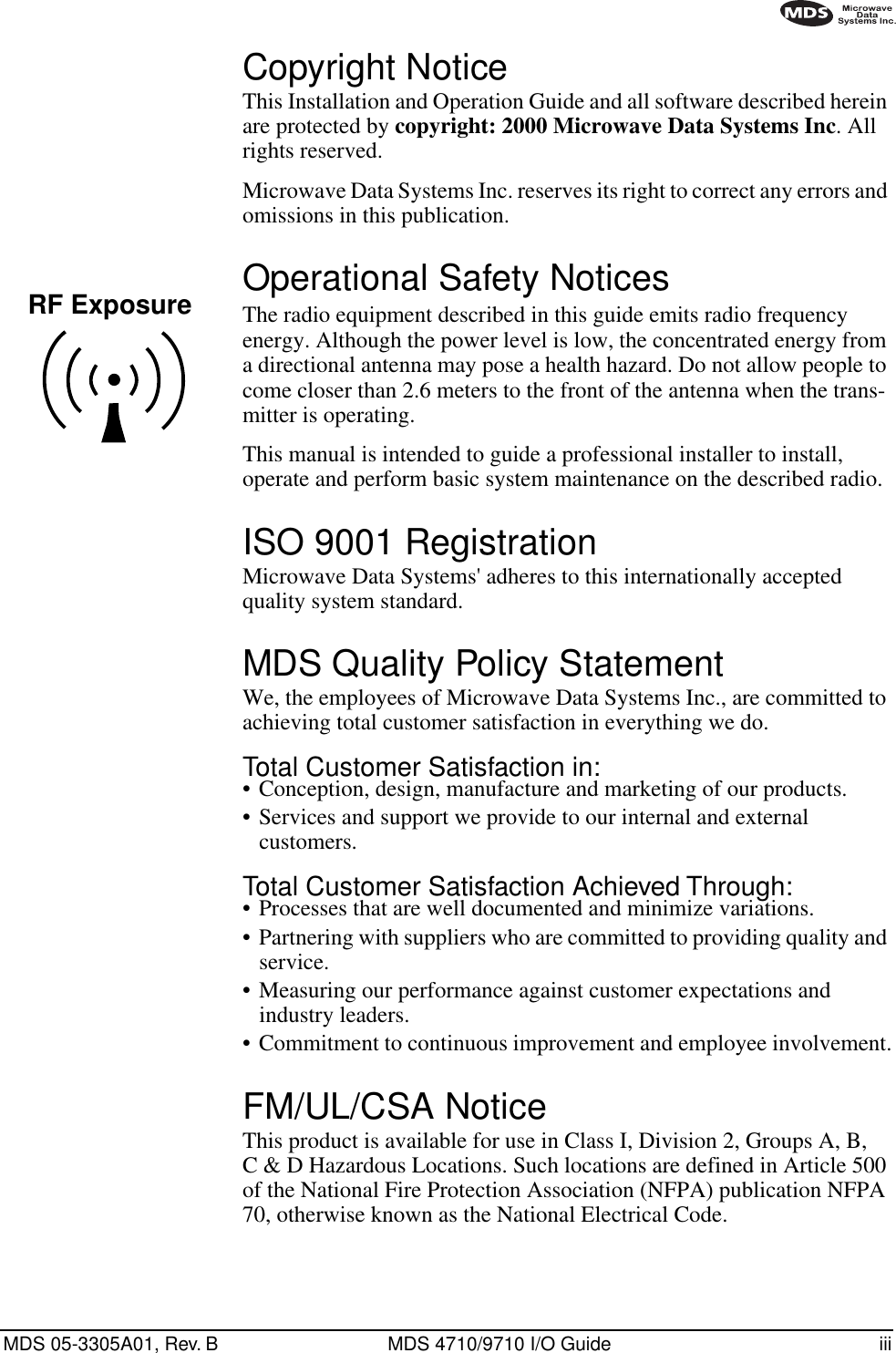  MDS 05-3305A01, Rev. B MDS 4710/9710 I/O Guide iii        Copyright Notice This Installation and Operation Guide and all software described herein are protected by  copyright: 2000 Microwave Data Systems Inc . All rights reserved.Microwave Data Systems Inc. reserves its right to correct any errors and omissions in this publication. Operational Safety Notices The radio equipment described in this guide emits radio frequency energy. Although the power level is low, the concentrated energy from a directional antenna may pose a health hazard. Do not allow people to come closer than 2.6 meters to the front of the antenna when the trans-mitter is operating.This manual is intended to guide a professional installer to install, operate and perform basic system maintenance on the described radio. ISO 9001 Registration Microwave Data Systems&apos; adheres to this internationally accepted quality system standard. MDS Quality Policy Statement We, the employees of Microwave Data Systems Inc., are committed to achieving total customer satisfaction in everything we do. Total Customer Satisfaction in: • Conception, design, manufacture and marketing of our products.• Services and support we provide to our internal and external customers. Total Customer Satisfaction Achieved Through: • Processes that are well documented and minimize variations.• Partnering with suppliers who are committed to providing quality and service.• Measuring our performance against customer expectations and industry leaders.• Commitment to continuous improvement and employee involvement. FM/UL/CSA Notice This product is available for use in Class I, Division 2, Groups A, B, C &amp; D Hazardous Locations. Such locations are defined in Article 500 of the National Fire Protection Association (NFPA) publication NFPA 70, otherwise known as the National Electrical Code.RF Exposure