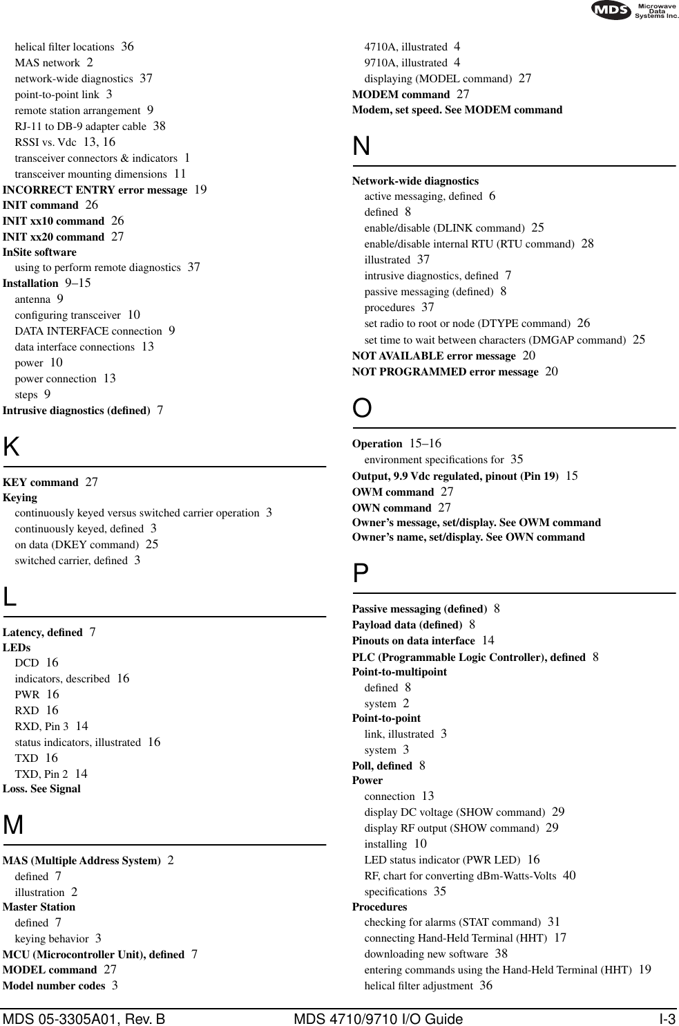 MDS 05-3305A01, Rev. B MDS 4710/9710 I/O Guide I-3helical ﬁlter locations 36MAS network 2network-wide diagnostics 37point-to-point link 3remote station arrangement 9RJ-11 to DB-9 adapter cable 38RSSI vs. Vdc 13, 16transceiver connectors &amp; indicators 1transceiver mounting dimensions 11INCORRECT ENTRY error message 19INIT command 26INIT xx10 command 26INIT xx20 command 27InSite softwareusing to perform remote diagnostics 37Installation 9–15antenna 9conﬁguring transceiver 10DATA INTERFACE connection 9data interface connections 13power 10power connection 13steps 9Intrusive diagnostics (deﬁned) 7KKEY command 27Keyingcontinuously keyed versus switched carrier operation 3continuously keyed, deﬁned 3on data (DKEY command) 25switched carrier, deﬁned 3LLatency, deﬁned 7LEDsDCD 16indicators, described 16PWR 16RXD 16RXD, Pin 3 14status indicators, illustrated 16TXD 16TXD, Pin 2 14Loss. See SignalMMAS (Multiple Address System) 2deﬁned 7illustration 2Master Stationdeﬁned 7keying behavior 3MCU (Microcontroller Unit), deﬁned 7MODEL command 27Model number codes 34710A, illustrated 49710A, illustrated 4displaying (MODEL command) 27MODEM command 27Modem, set speed. See MODEM commandNNetwork-wide diagnosticsactive messaging, deﬁned 6deﬁned 8enable/disable (DLINK command) 25enable/disable internal RTU (RTU command) 28illustrated 37intrusive diagnostics, deﬁned 7passive messaging (deﬁned) 8procedures 37set radio to root or node (DTYPE command) 26set time to wait between characters (DMGAP command) 25NOT AVAILABLE error message 20NOT PROGRAMMED error message 20OOperation 15–16environment speciﬁcations for 35Output, 9.9 Vdc regulated, pinout (Pin 19) 15OWM command 27OWN command 27Owner’s message, set/display. See OWM commandOwner’s name, set/display. See OWN commandPPassive messaging (deﬁned) 8Payload data (deﬁned) 8Pinouts on data interface 14PLC (Programmable Logic Controller), deﬁned 8Point-to-multipointdeﬁned 8system 2Point-to-pointlink, illustrated 3system 3Poll, deﬁned 8Powerconnection 13display DC voltage (SHOW command) 29display RF output (SHOW command) 29installing 10LED status indicator (PWR LED) 16RF, chart for converting dBm-Watts-Volts 40speciﬁcations 35Procedureschecking for alarms (STAT command) 31connecting Hand-Held Terminal (HHT) 17downloading new software 38entering commands using the Hand-Held Terminal (HHT) 19helical ﬁlter adjustment 36