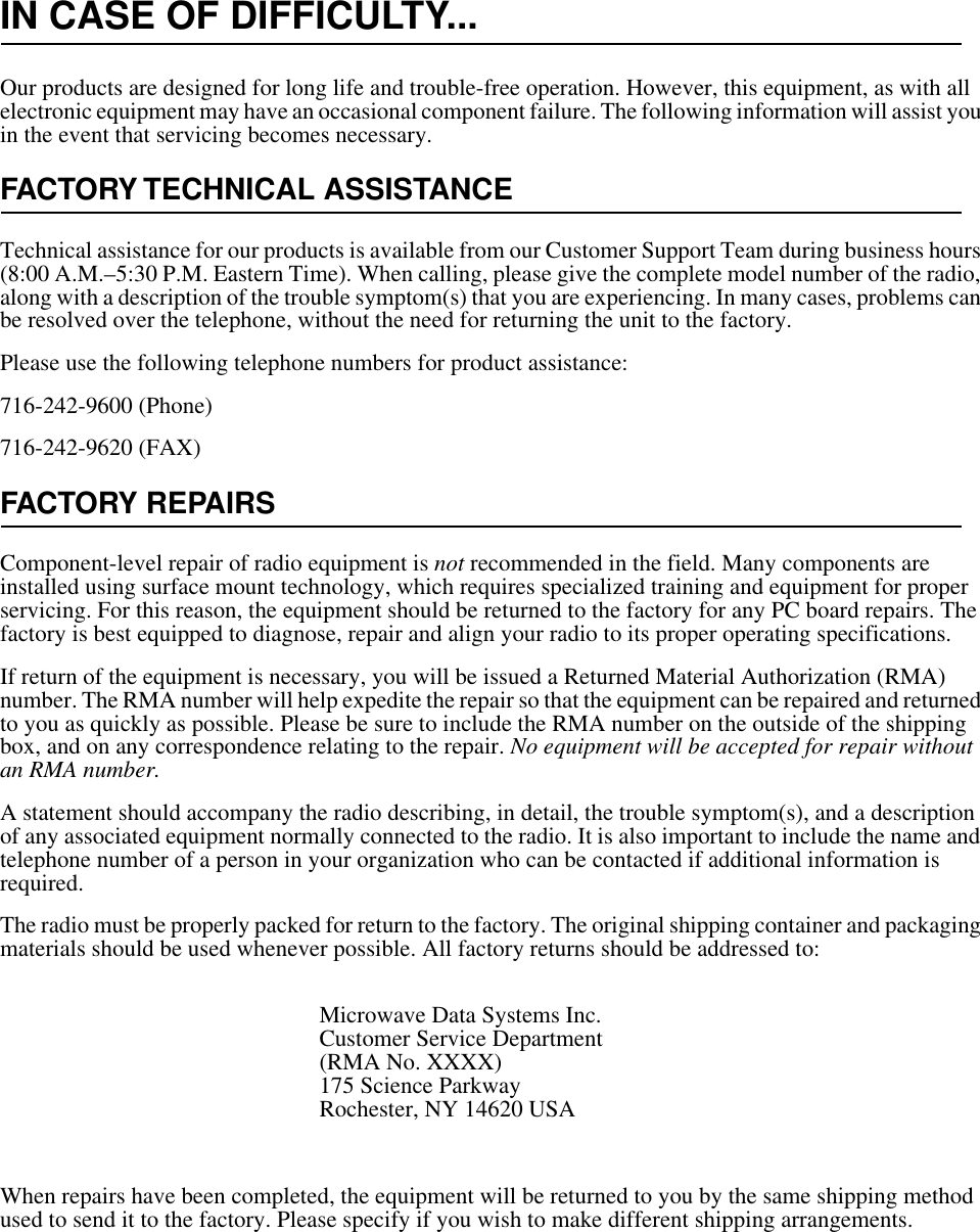 IN CASE OF DIFFICULTY...Our products are designed for long life and trouble-free operation. However, this equipment, as with all electronic equipment may have an occasional component failure. The following information will assist you in the event that servicing becomes necessary.FACTORY TECHNICAL ASSISTANCETechnical assistance for our products is available from our Customer Support Team during business hours (8:00 A.M.–5:30 P.M. Eastern Time). When calling, please give the complete model number of the radio, along with a description of the trouble symptom(s) that you are experiencing. In many cases, problems can be resolved over the telephone, without the need for returning the unit to the factory.Please use the following telephone numbers for product assistance:716-242-9600 (Phone)716-242-9620 (FAX)FACTORY REPAIRSComponent-level repair of radio equipment is not recommended in the field. Many components are installed using surface mount technology, which requires specialized training and equipment for proper servicing. For this reason, the equipment should be returned to the factory for any PC board repairs. The factory is best equipped to diagnose, repair and align your radio to its proper operating specifications.If return of the equipment is necessary, you will be issued a Returned Material Authorization (RMA) number. The RMA number will help expedite the repair so that the equipment can be repaired and returned to you as quickly as possible. Please be sure to include the RMA number on the outside of the shipping box, and on any correspondence relating to the repair. No equipment will be accepted for repair without an RMA number.A statement should accompany the radio describing, in detail, the trouble symptom(s), and a description of any associated equipment normally connected to the radio. It is also important to include the name and telephone number of a person in your organization who can be contacted if additional information is required.The radio must be properly packed for return to the factory. The original shipping container and packaging materials should be used whenever possible. All factory returns should be addressed to:When repairs have been completed, the equipment will be returned to you by the same shipping method used to send it to the factory. Please specify if you wish to make different shipping arrangements.Microwave Data Systems Inc.Customer Service Department(RMA No. XXXX)175 Science ParkwayRochester, NY 14620 USA