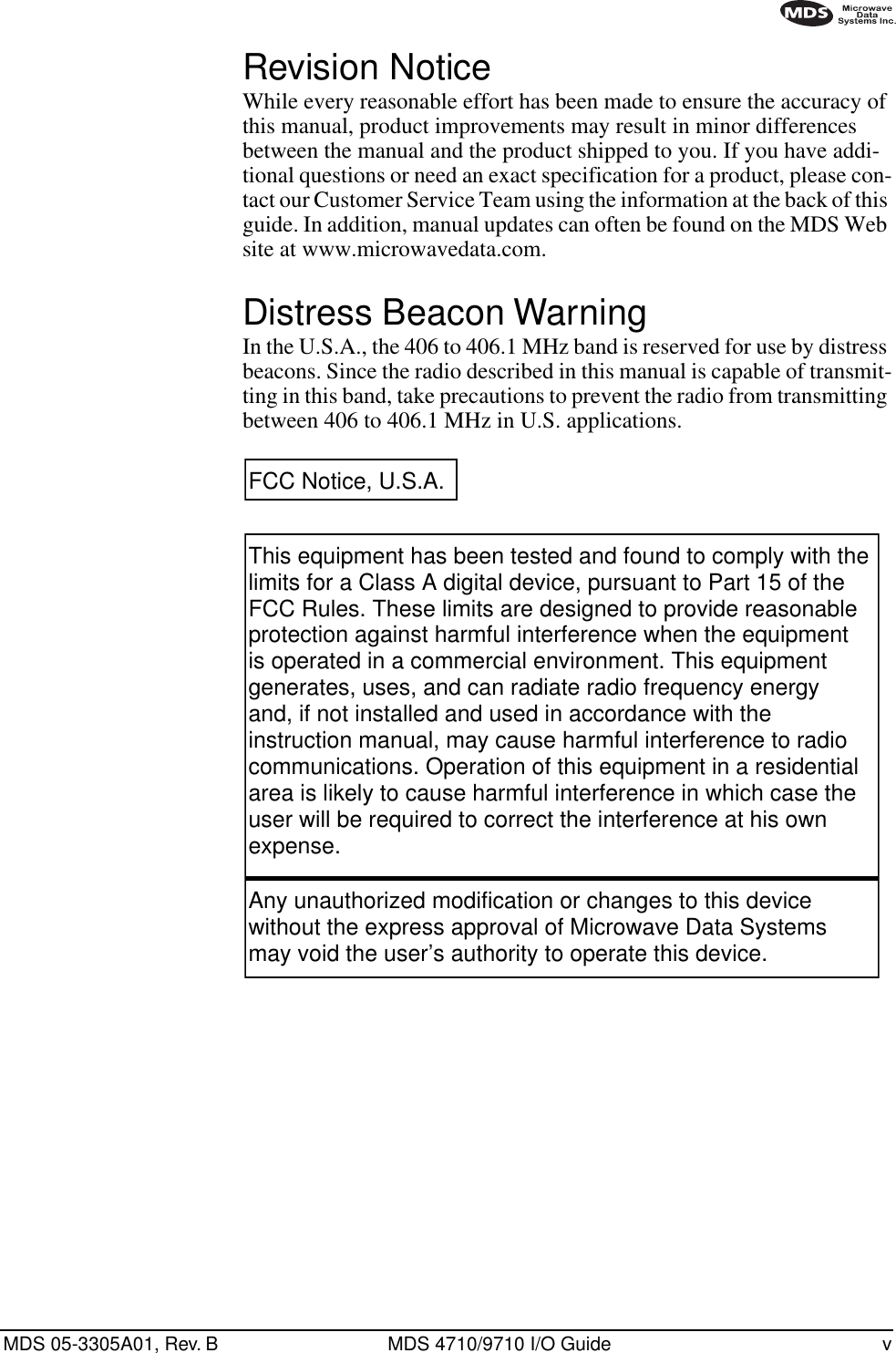  MDS 05-3305A01, Rev. B MDS 4710/9710 I/O Guide v        Revision Notice While every reasonable effort has been made to ensure the accuracy of this manual, product improvements may result in minor differences between the manual and the product shipped to you. If you have addi-tional questions or need an exact specification for a product, please con-tact our Customer Service Team using the information at the back of this guide. In addition, manual updates can often be found on the MDS Web site at www.microwavedata.com. Distress Beacon Warning In the U.S.A., the 406 to 406.1 MHz band is reserved for use by distress beacons. Since the radio described in this manual is capable of transmit-ting in this band, take precautions to prevent the radio from transmitting between 406 to 406.1 MHz in U.S. applications. This equipment has been tested and found to comply with the limits for a Class A digital device, pursuant to Part 15 of the FCC Rules. These limits are designed to provide reasonable protection against harmful interference when the equipment is operated in a commercial environment. This equipment generates, uses, and can radiate radio frequency energy and, if not installed and used in accordance with the instruction manual, may cause harmful interference to radio communications. Operation of this equipment in a residential area is likely to cause harmful interference in which case the user will be required to correct the interference at his own expense.Any unauthorized modification or changes to this device without the express approval of Microwave Data Systems may void the user’s authority to operate this device.FCC Notice, U.S.A.