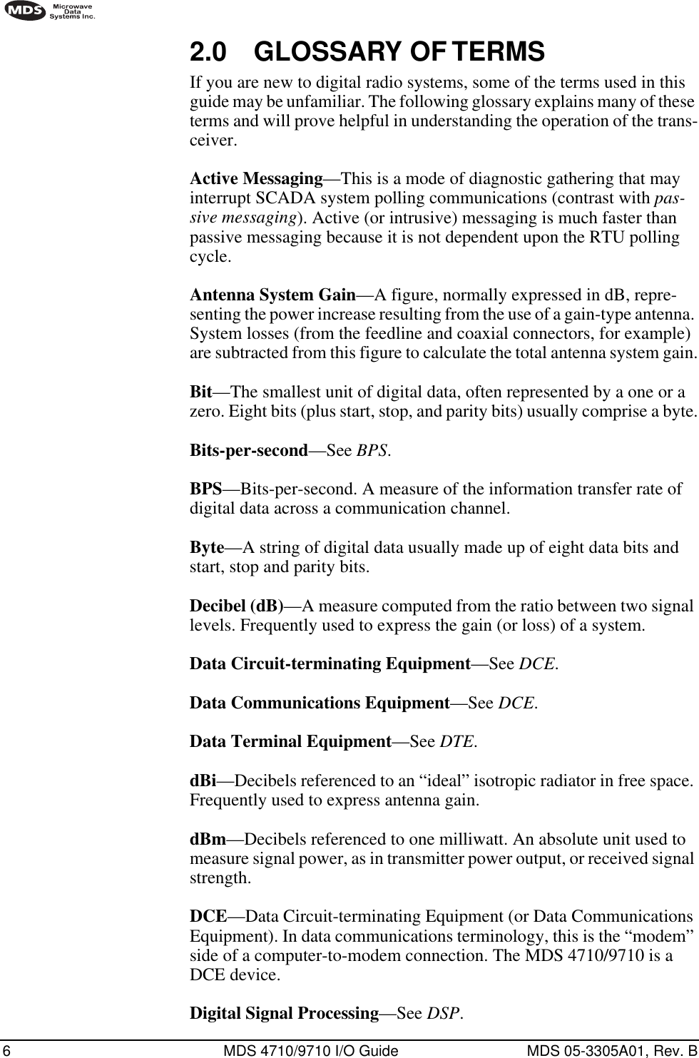  6 MDS 4710/9710 I/O Guide MDS 05-3305A01, Rev. B        2.0 GLOSSARY OF TERMS If you are new to digital radio systems, some of the terms used in this guide may be unfamiliar. The following glossary explains many of these terms and will prove helpful in understanding the operation of the trans-ceiver. Active Messaging —This is a mode of diagnostic gathering that may interrupt SCADA system polling communications (contrast with  pas-sive messaging ). Active (or intrusive) messaging is much faster than passive messaging because it is not dependent upon the RTU polling cycle. Antenna System Gain —A figure, normally expressed in dB, repre-senting the power increase resulting from the use of a gain-type antenna. System losses (from the feedline and coaxial connectors, for example) are subtracted from this figure to calculate the total antenna system gain. Bit —The smallest unit of digital data, often represented by a one or a zero. Eight bits (plus start, stop, and parity bits) usually comprise a byte. Bits-per-second —See  BPS . BPS —Bits-per-second. A measure of the information transfer rate of digital data across a communication channel. Byte —A string of digital data usually made up of eight data bits and start, stop and parity bits.Decibel (dB)—A measure computed from the ratio between two signal levels. Frequently used to express the gain (or loss) of a system.Data Circuit-terminating Equipment—See DCE.Data Communications Equipment—See DCE.Data Terminal Equipment—See DTE.dBi—Decibels referenced to an “ideal” isotropic radiator in free space. Frequently used to express antenna gain.dBm—Decibels referenced to one milliwatt. An absolute unit used to measure signal power, as in transmitter power output, or received signal strength.DCE—Data Circuit-terminating Equipment (or Data Communications Equipment). In data communications terminology, this is the “modem” side of a computer-to-modem connection. The MDS 4710/9710 is a DCE device.Digital Signal Processing—See DSP.