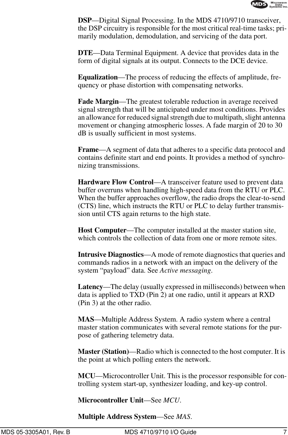 MDS 05-3305A01, Rev. B MDS 4710/9710 I/O Guide 7DSP—Digital Signal Processing. In the MDS 4710/9710 transceiver, the DSP circuitry is responsible for the most critical real-time tasks; pri-marily modulation, demodulation, and servicing of the data port.DTE—Data Terminal Equipment. A device that provides data in the form of digital signals at its output. Connects to the DCE device.Equalization—The process of reducing the effects of amplitude, fre-quency or phase distortion with compensating networks.Fade Margin—The greatest tolerable reduction in average received signal strength that will be anticipated under most conditions. Provides an allowance for reduced signal strength due to multipath, slight antenna movement or changing atmospheric losses. A fade margin of 20 to 30 dB is usually sufficient in most systems.Frame—A segment of data that adheres to a specific data protocol and contains definite start and end points. It provides a method of synchro-nizing transmissions.Hardware Flow Control—A transceiver feature used to prevent data buffer overruns when handling high-speed data from the RTU or PLC. When the buffer approaches overflow, the radio drops the clear-to-send (CTS) line, which instructs the RTU or PLC to delay further transmis-sion until CTS again returns to the high state.Host Computer—The computer installed at the master station site, which controls the collection of data from one or more remote sites.Intrusive Diagnostics—A mode of remote diagnostics that queries and commands radios in a network with an impact on the delivery of the system “payload” data. See Active messaging.Latency—The delay (usually expressed in milliseconds) between when data is applied to TXD (Pin 2) at one radio, until it appears at RXD (Pin 3) at the other radio.MAS—Multiple Address System. A radio system where a central master station communicates with several remote stations for the pur-pose of gathering telemetry data.Master (Station)—Radio which is connected to the host computer. It is the point at which polling enters the network.MCU—Microcontroller Unit. This is the processor responsible for con-trolling system start-up, synthesizer loading, and key-up control.Microcontroller Unit—See MCU.Multiple Address System—See MAS.