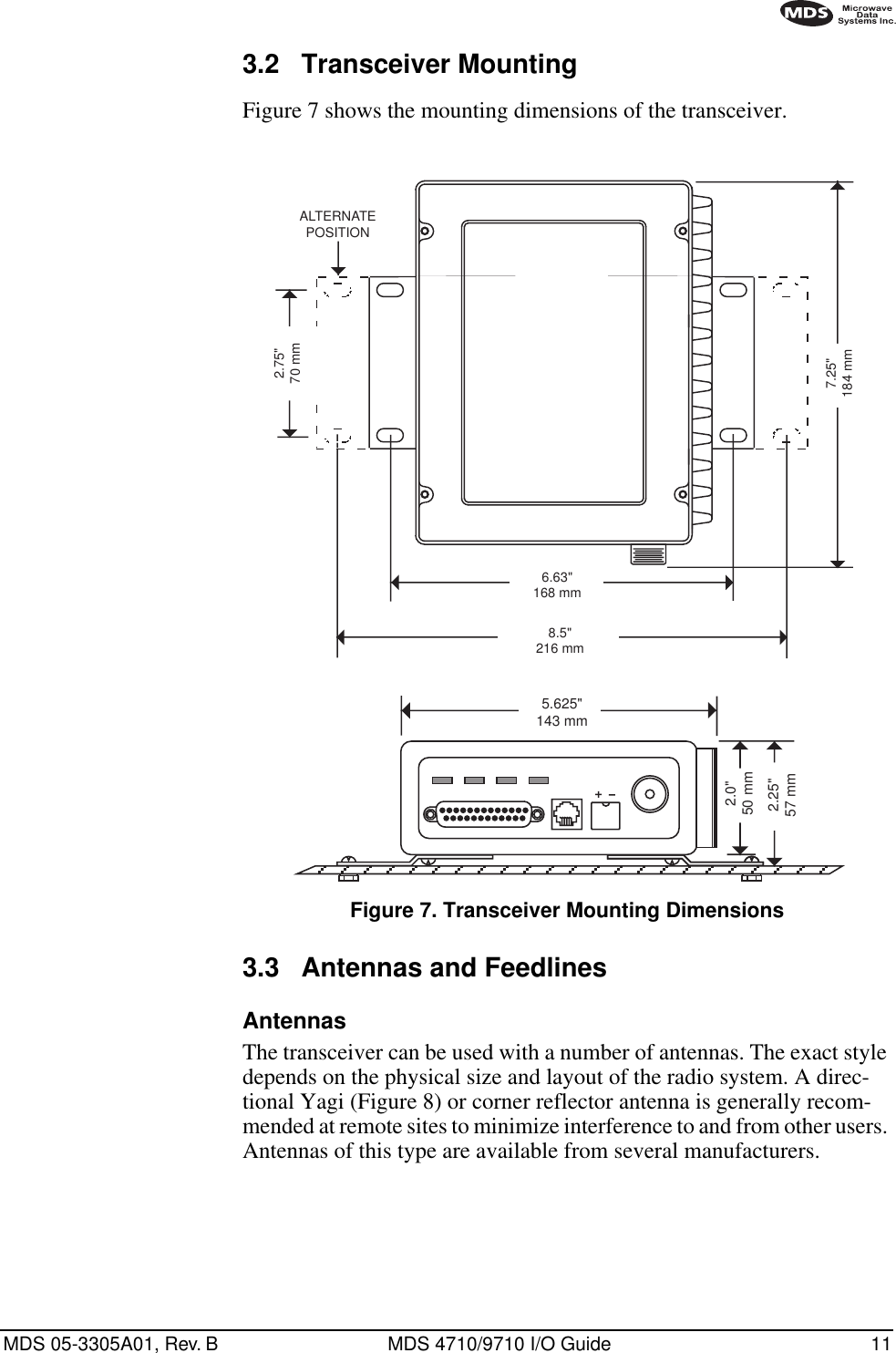 MDS 05-3305A01, Rev. B MDS 4710/9710 I/O Guide 113.2 Transceiver MountingFigure 7 shows the mounting dimensions of the transceiver.Invisible place holderFigure 7. Transceiver Mounting Dimensions3.3 Antennas and FeedlinesAntennasThe transceiver can be used with a number of antennas. The exact style depends on the physical size and layout of the radio system. A direc-tional Yagi (Figure 8) or corner reflector antenna is generally recom-mended at remote sites to minimize interference to and from other users. Antennas of this type are available from several manufacturers.8.5&quot;216 mm1.75&quot;4.44 CM6.63&quot;168 mm2.75&quot;70 mm7.25&quot;184 mmALTERNATEPOSITION5.625&quot;143 mm2.25&quot;57 mm2.0&quot;50 mm