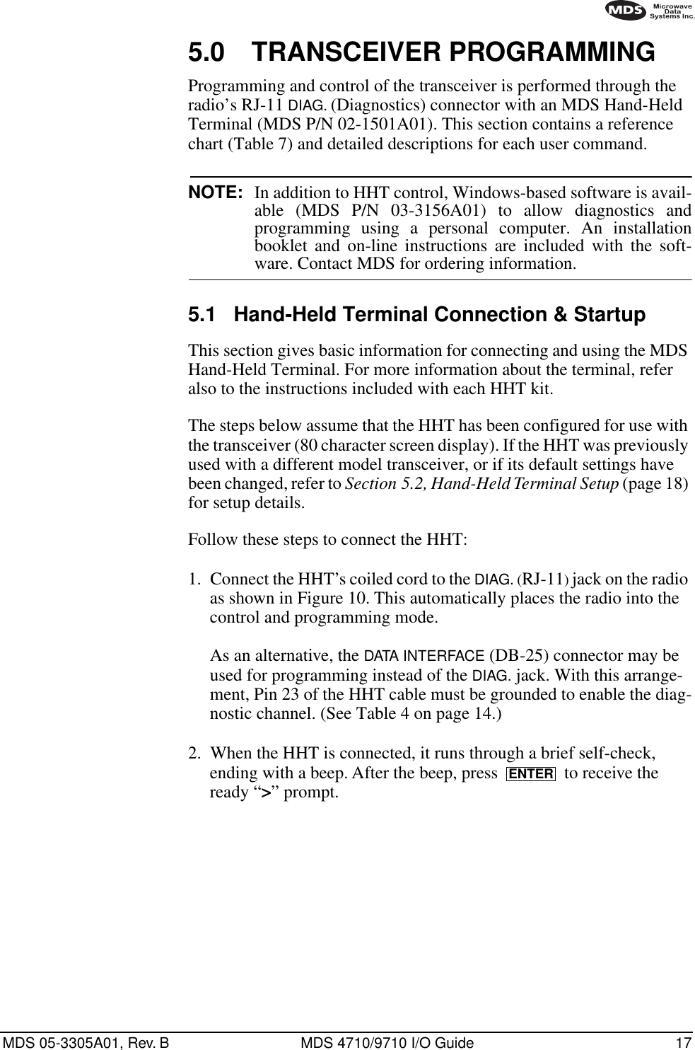 MDS 05-3305A01, Rev. B MDS 4710/9710 I/O Guide 175.0 TRANSCEIVER PROGRAMMINGProgramming and control of the transceiver is performed through the radio’s RJ-11 DIAG. (Diagnostics) connector with an MDS Hand-Held Terminal (MDS P/N 02-1501A01). This section contains a reference chart (Table 7) and detailed descriptions for each user command.NOTE: In addition to HHT control, Windows-based software is avail-able (MDS P/N 03-3156A01) to allow diagnostics andprogramming using a personal computer. An installationbooklet and on-line instructions are included with the soft-ware. Contact MDS for ordering information.5.1 Hand-Held Terminal Connection &amp; StartupThis section gives basic information for connecting and using the MDS Hand-Held Terminal. For more information about the terminal, refer also to the instructions included with each HHT kit.The steps below assume that the HHT has been configured for use with the transceiver (80 character screen display). If the HHT was previously used with a different model transceiver, or if its default settings have been changed, refer to Section 5.2, Hand-Held Terminal Setup (page 18) for setup details.Follow these steps to connect the HHT:1. Connect the HHT’s coiled cord to the DIAG. (RJ-11) jack on the radio as shown in Figure 10. This automatically places the radio into the control and programming mode.As an alternative, the DATA INTERFACE (DB-25) connector may be used for programming instead of the DIAG. jack. With this arrange-ment, Pin 23 of the HHT cable must be grounded to enable the diag-nostic channel. (See Table 4 on page 14.)2. When the HHT is connected, it runs through a brief self-check, ending with a beep. After the beep, press   to receive the ready “&gt;” prompt. ENTER