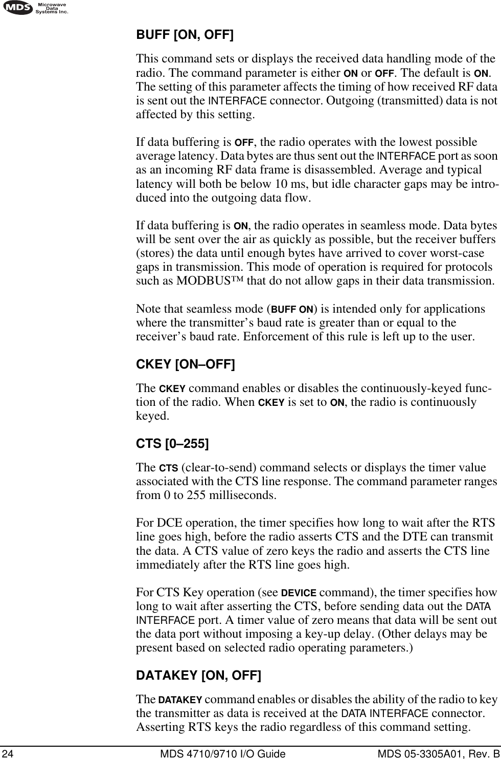 24 MDS 4710/9710 I/O Guide MDS 05-3305A01, Rev. BBUFF [ON, OFF]This command sets or displays the received data handling mode of the radio. The command parameter is either ON or OFF. The default is ON. The setting of this parameter affects the timing of how received RF data is sent out the INTERFACE connector. Outgoing (transmitted) data is not affected by this setting.If data buffering is OFF, the radio operates with the lowest possible average latency. Data bytes are thus sent out the INTERFACE port as soon as an incoming RF data frame is disassembled. Average and typical latency will both be below 10 ms, but idle character gaps may be intro-duced into the outgoing data flow.If data buffering is ON, the radio operates in seamless mode. Data bytes will be sent over the air as quickly as possible, but the receiver buffers (stores) the data until enough bytes have arrived to cover worst-case gaps in transmission. This mode of operation is required for protocols such as MODBUS™ that do not allow gaps in their data transmission.Note that seamless mode (BUFF ON) is intended only for applications where the transmitter’s baud rate is greater than or equal to the receiver’s baud rate. Enforcement of this rule is left up to the user.CKEY [ON–OFF]The CKEY command enables or disables the continuously-keyed func-tion of the radio. When CKEY is set to ON, the radio is continuously keyed.CTS [0–255]The CTS (clear-to-send) command selects or displays the timer value associated with the CTS line response. The command parameter ranges from 0 to 255 milliseconds.For DCE operation, the timer specifies how long to wait after the RTS line goes high, before the radio asserts CTS and the DTE can transmit the data. A CTS value of zero keys the radio and asserts the CTS line immediately after the RTS line goes high.For CTS Key operation (see DEVICE command), the timer specifies how long to wait after asserting the CTS, before sending data out the DATA INTERFACE port. A timer value of zero means that data will be sent out the data port without imposing a key-up delay. (Other delays may be present based on selected radio operating parameters.)DATAKEY [ON, OFF]The DATAKEY command enables or disables the ability of the radio to key the transmitter as data is received at the DATA INTERFACE connector. Asserting RTS keys the radio regardless of this command setting.