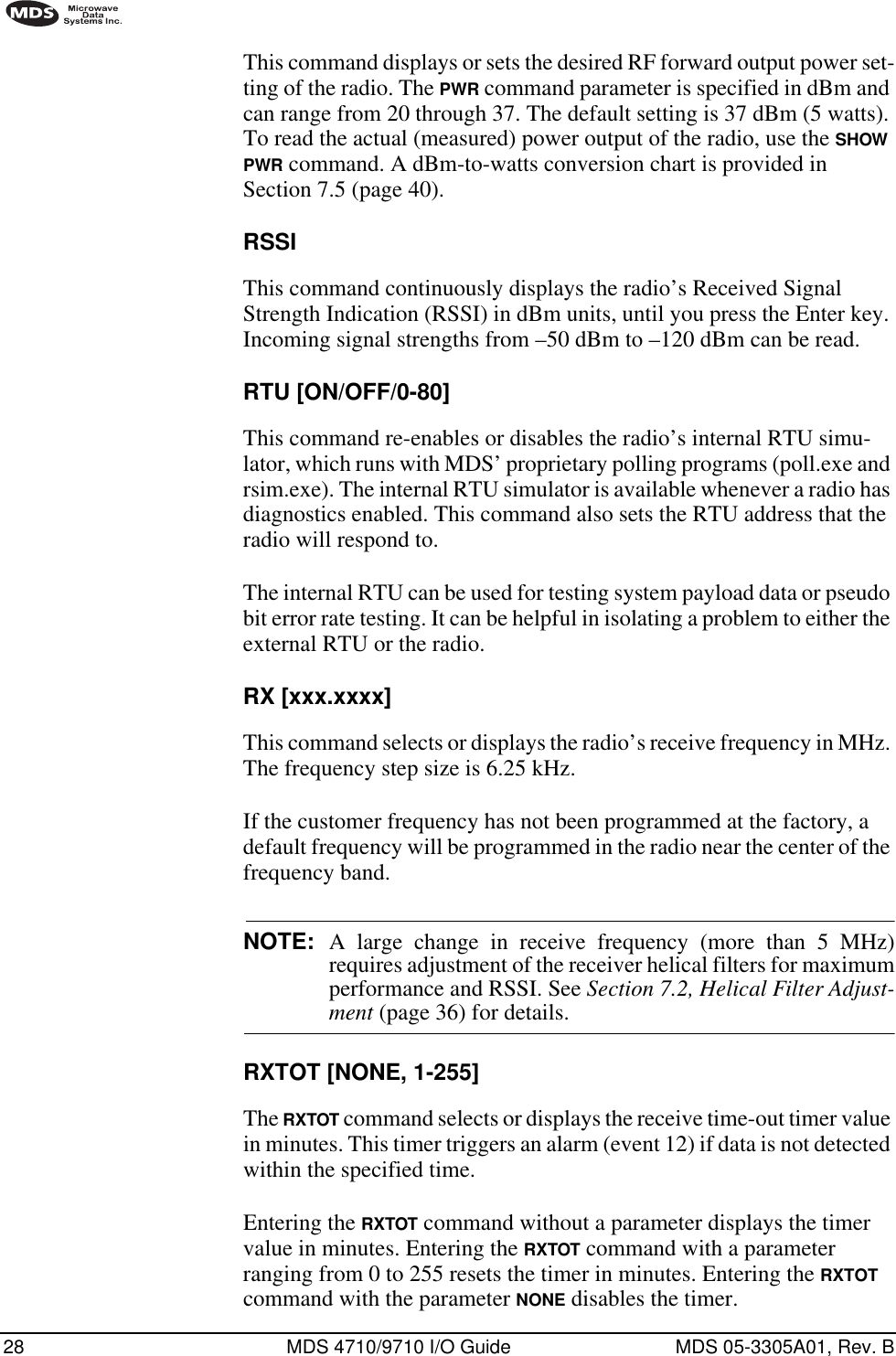 28 MDS 4710/9710 I/O Guide MDS 05-3305A01, Rev. BThis command displays or sets the desired RF forward output power set-ting of the radio. The PWR command parameter is specified in dBm and can range from 20 through 37. The default setting is 37 dBm (5 watts). To read the actual (measured) power output of the radio, use the SHOW PWR command. A dBm-to-watts conversion chart is provided in Section 7.5 (page 40).RSSIThis command continuously displays the radio’s Received Signal Strength Indication (RSSI) in dBm units, until you press the Enter key. Incoming signal strengths from –50 dBm to –120 dBm can be read.RTU [ON/OFF/0-80]This command re-enables or disables the radio’s internal RTU simu-lator, which runs with MDS’ proprietary polling programs (poll.exe and rsim.exe). The internal RTU simulator is available whenever a radio has diagnostics enabled. This command also sets the RTU address that the radio will respond to.The internal RTU can be used for testing system payload data or pseudo bit error rate testing. It can be helpful in isolating a problem to either the external RTU or the radio.RX [xxx.xxxx]This command selects or displays the radio’s receive frequency in MHz. The frequency step size is 6.25 kHz.If the customer frequency has not been programmed at the factory, a default frequency will be programmed in the radio near the center of the frequency band.NOTE: A large change in receive frequency (more than 5 MHz)requires adjustment of the receiver helical filters for maximumperformance and RSSI. See Section 7.2, Helical Filter Adjust-ment (page 36) for details.RXTOT [NONE, 1-255]The RXTOT command selects or displays the receive time-out timer value in minutes. This timer triggers an alarm (event 12) if data is not detected within the specified time.Entering the RXTOT command without a parameter displays the timer value in minutes. Entering the RXTOT command with a parameter ranging from 0 to 255 resets the timer in minutes. Entering the RXTOT command with the parameter NONE disables the timer.