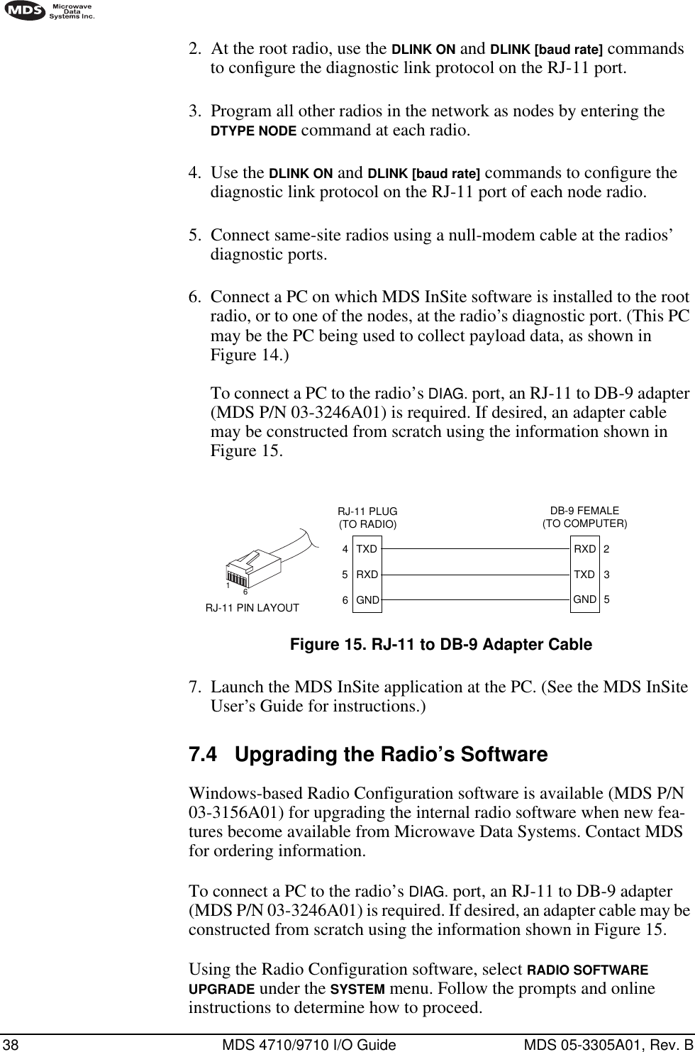 38 MDS 4710/9710 I/O Guide MDS 05-3305A01, Rev. B2. At the root radio, use the DLINK ON and DLINK [baud rate] commands to conﬁgure the diagnostic link protocol on the RJ-11 port.3. Program all other radios in the network as nodes by entering the DTYPE NODE command at each radio.4. Use the DLINK ON and DLINK [baud rate] commands to conﬁgure the diagnostic link protocol on the RJ-11 port of each node radio.5. Connect same-site radios using a null-modem cable at the radios’ diagnostic ports.6. Connect a PC on which MDS InSite software is installed to the root radio, or to one of the nodes, at the radio’s diagnostic port. (This PC may be the PC being used to collect payload data, as shown in Figure 14.)To connect a PC to the radio’s DIAG. port, an RJ-11 to DB-9 adapter (MDS P/N 03-3246A01) is required. If desired, an adapter cable may be constructed from scratch using the information shown in Figure 15.Invisible place holderFigure 15. RJ-11 to DB-9 Adapter Cable7. Launch the MDS InSite application at the PC. (See the MDS InSite User’s Guide for instructions.)7.4 Upgrading the Radio’s SoftwareWindows-based Radio Configuration software is available (MDS P/N 03-3156A01) for upgrading the internal radio software when new fea-tures become available from Microwave Data Systems. Contact MDS for ordering information.To connect a PC to the radio’s DIAG. port, an RJ-11 to DB-9 adapter (MDS P/N 03-3246A01) is required. If desired, an adapter cable may be constructed from scratch using the information shown in Figure 15.Using the Radio Configuration software, select RADIO SOFTWARE UPGRADE under the SYSTEM menu. Follow the prompts and online instructions to determine how to proceed.RXDTXDGND235DB-9 FEMALE(TO COMPUTER)TXDRXDGND456RJ-11 PLUG(TO RADIO)RJ-11 PIN LAYOUT16