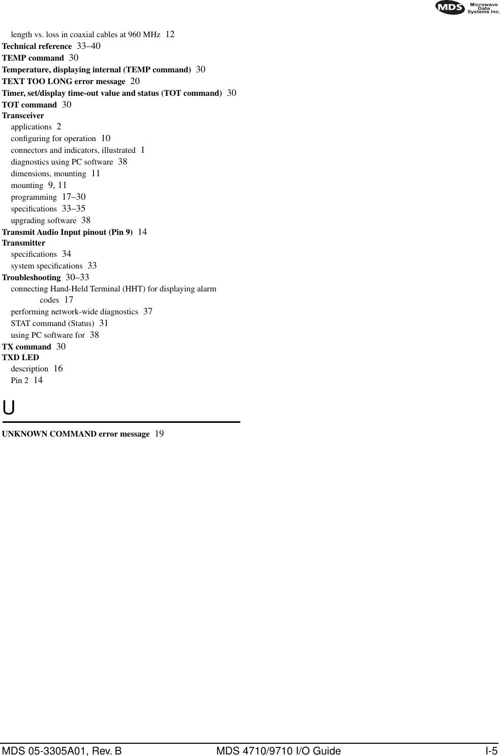 MDS 05-3305A01, Rev. B MDS 4710/9710 I/O Guide I-5length vs. loss in coaxial cables at 960 MHz 12Technical reference 33–40TEMP command 30Temperature, displaying internal (TEMP command) 30TEXT TOO LONG error message 20Timer, set/display time-out value and status (TOT command) 30TOT command 30Transceiverapplications 2conﬁguring for operation 10connectors and indicators, illustrated 1diagnostics using PC software 38dimensions, mounting 11mounting 9, 11programming 17–30speciﬁcations 33–35upgrading software 38Transmit Audio Input pinout (Pin 9) 14Transmitterspeciﬁcations 34system speciﬁcations 33Troubleshooting 30–33connecting Hand-Held Terminal (HHT) for displaying alarm codes 17performing network-wide diagnostics 37STAT command (Status) 31using PC software for 38TX command 30TXD LEDdescription 16Pin 2 14UUNKNOWN COMMAND error message 19